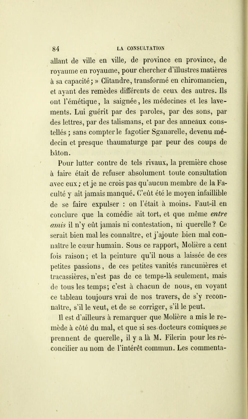 allant de ville en ville, de province en province, de royaume en royaume, pour chercher d'illustres matières à sa capacité; » Clitandre, transformé en chiromancien, et ayant des remèdes différents de ceux des autres. Ils ont rémétique, la saignée, les médecines et les lave- ments. Lui guérit par des paroles, par des sons, par des lettres, par des tahsmans, et par des anneaux cons- tellés ; sans compter le fagotier Sganarelle, devenu mé- decin et presque thaumaturge par peur des coups de bâton. Pour lutter contre de tels rivaux, la première chose à faire était de refuser absolument toute consultation avec eux; et je ne crois pas qu'aucun membre de la Fa- culté y ait jamais manqué. C'eût été le moyen infaillible de se faire expulser : on l'était à moins. Faut-il en conclure que la comédie ait tort, et que même entre amis il n'y eût jamais ni contestation, ni querelle ? Ce serait bien mal les connaître, et j'ajoute bien mal con- naître le cœur humain. Sous ce rapport, Molière a cent fois raison ; et la peinture qu'il nous a laissée de ces petites passions, de ces petites vanités rancunières et tracassières, n'est pas de ce temps-là seulement, mais de tous les temps; c'est à chacun de nous, en voyant ce tableau toujours vrai de nos travers, de s'y recon- naître, s'il le veut, et de se corriger, s'il le peut. Il est d'ailleurs à remarquer que Molière a mis le re- mède à côté du mal, et que si ses docteurs comiques.se prennent de querelle, il y a là M. Filerin pour les ré- conciUer au nom de l'intérêt commun. Les commenta-