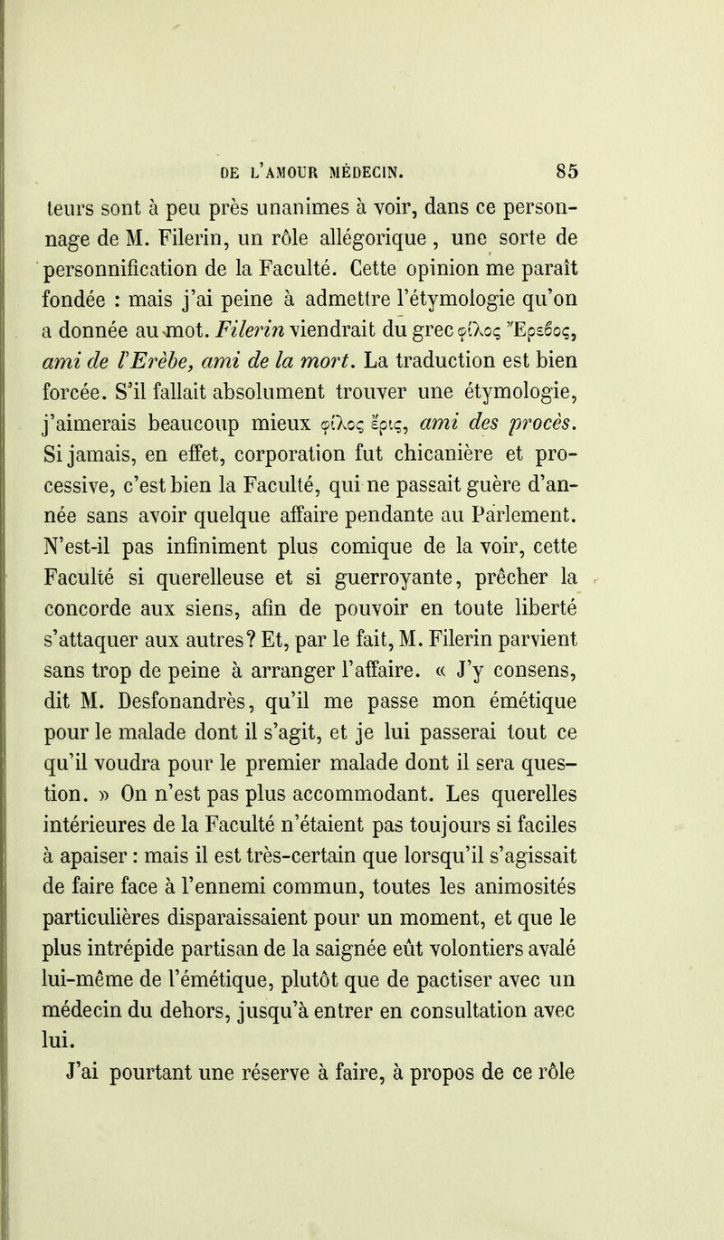 teurs sont à peu près unanimes à voir, dans ce person- nage de M. Filerin, un rôle allégorique, une sorte de personnification de la Faculté. Cette opinion me paraît fondée : mais j'ai peine à admettre l'étymologie qu'on a donnée ausmot. Filerin viendrait du greccpiXoç Epséoç, ami de ÏErèhe, ami de la mort. La traduction est bien forcée. S'il fallait absolument trouver une étymologie, j'aimerais beaucoup mieux çîXoç £piç, ami des procès. Si jamais, en effet, corporation fut chicanière et pro- cessive, c'est bien la Faculté, qui ne passait guère d'an- née sans avoir quelque affaire pendante au Parlement. N'est-il pas infiniment plus comique de la voir, cette Faculté si querelleuse et si guerroyante, prêcher la concorde aux siens, afin de pouvoir en toute liberté s'attaquer aux autres? Et, par le fait, M. Filerin parvient sans trop de peine à arranger l'affaire, ce J'y consens, dit M. Desfonandrès, qu'il me passe mon émétique pour le malade dont il s'agit, et je lui passerai tout ce qu'il voudra pour le premier malade dont il sera ques- tion, y) On n'est pas plus accommodant. Les querelles intérieures de la Faculté n'étaient pas toujours si faciles à apaiser : mais il est très-certain que lorsqu'il s'agissait de faire face à l'ennemi commun, toutes les animosités particulières disparaissaient pour un moment, et que le plus intrépide partisan de la saignée eut volontiers avalé lui-même de l'émétique, plutôt que de pactiser avec un médecin du dehors, jusqu'à entrer en consultation avec lui. J'ai pourtant une réserve à faire, à propos de ce rôle