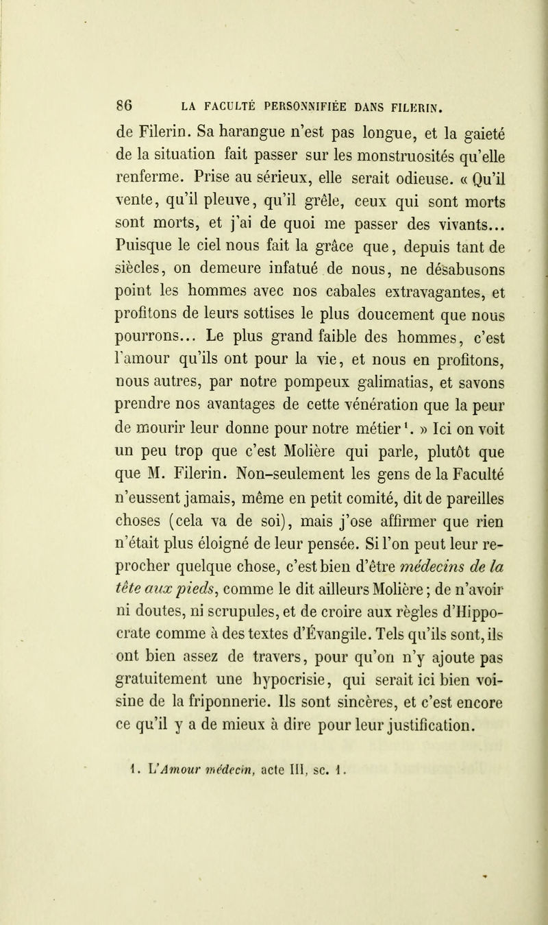 de Filerin. Sa harangue n'est pas longue, et la gaieté de la situation fait passer sur les monstruosités qu'elle renferme. Prise au sérieux, elle serait odieuse. « Qu'il vente, qu'il pleuve, qu'il grêle, ceux qui sont morts sont morts, et j'ai de quoi me passer des vivants... Puisque le ciel nous fait la grâce que, depuis tant de siècles, on demeure infatué de nous, ne désabusons point les hommes avec nos cabales extravagantes, et profitons de leurs sottises le plus doucement que nous pourrons... Le plus grand faible des hommes, c'est Famour qu'ils ont pour la vie, et nous en profitons, nous autres, par notre pompeux galimatias, et savons prendre nos avantages de cette vénération que la peur de mourir leur donne pour notre métier ^ )> Ici on voit un peu trop que c'est Molière qui parle, plutôt que que M. Filerin. Non-seulement les gens de la Faculté n'eussent jamais, même en petit comité, dit de pareilles choses (cela va de soi), mais j'ose affirmer que rien n'était plus éloigné de leur pensée. Si l'on peut leur re- procher quelque chose, c'est bien d'être médecins de la tête aux pieds, comme le dit ailleurs Molière ; de n'avoir ni doutes, ni scrupules, et de croire aux règles d'Hippo- crate comme à des textes d'Évangile. Tels qu'ils sont, ils ont bien assez de travers, pour qu'on n'y ajoute pas gratuitement une hypocrisie, qui serait ici bien voi- sine de la friponnerie. Ils sont sincères, et c'est encore ce qu'il y a de mieux à dire pour leur justification.