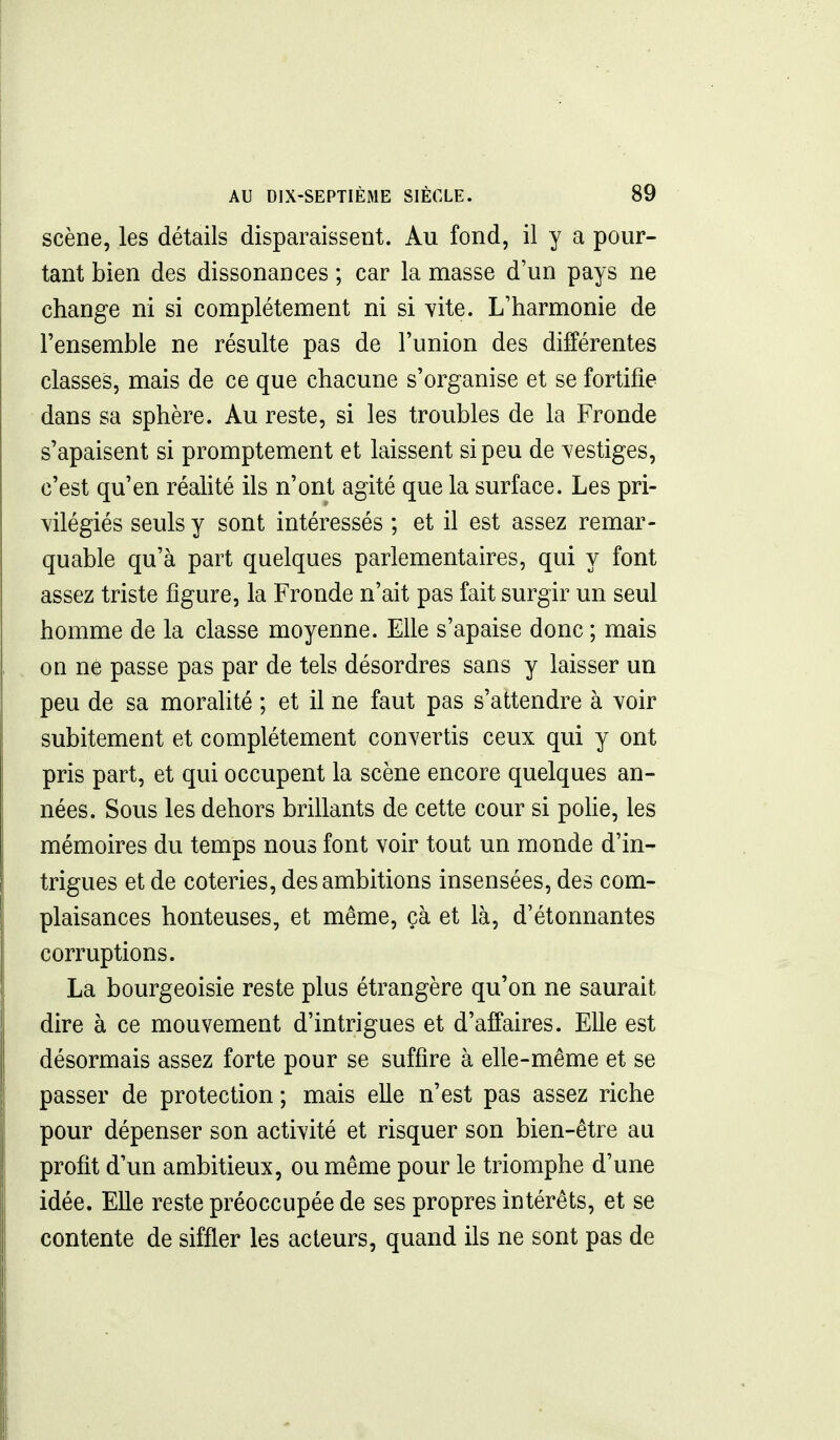 scène, les détails disparaissent. Au fond, il y a pour- tant bien des dissonances ; car la masse d'un pays ne change ni si complètement ni si vite. L'harmonie de l'ensemble ne résulte pas de l'union des différentes classes, mais de ce que chacune s'organise et se fortifie dans sa sphère. Au reste, si les troubles de la Fronde s'apaisent si promptement et laissent si peu de vestiges, c'est qu'en réahté ils n'ont agité que la surface. Les pri- vilégiés seuls y sont intéressés ; et il est assez remar- quable qu'à part quelques parlementaires, qui y font assez triste figure, la Fronde n'ait pas fait surgir un seul homme de la classe moyenne. Elle s'apaise donc ; mais on né passe pas par de tels désordres sans y laisser un peu de sa moralité ; et il ne faut pas s'attendre à voir subitement et complètement convertis ceux qui y ont pris part, et qui occupent la scène encore quelques an- nées. Sous les dehors brillants de cette cour si pohe, les mémoires du temps nous font voir tout un monde d'in- trigues et de coteries, des ambitions insensées, des com- plaisances honteuses, et même, çà et là, d'étonnantes corruptions. La bourgeoisie reste plus étrangère qu'on ne saurait dire à ce mouvement d'intrigues et d'affaires. Elle est désormais assez forte pour se suffire à elle-même et se passer de protection ; mais elle n'est pas assez riche pour dépenser son activité et risquer son bien-être au profit d'un ambitieux, ou même pour le triomphe d'une idée. Elle reste préoccupée de ses propres intérêts, et se contente de siffler les acteurs, quand ils ne sont pas de