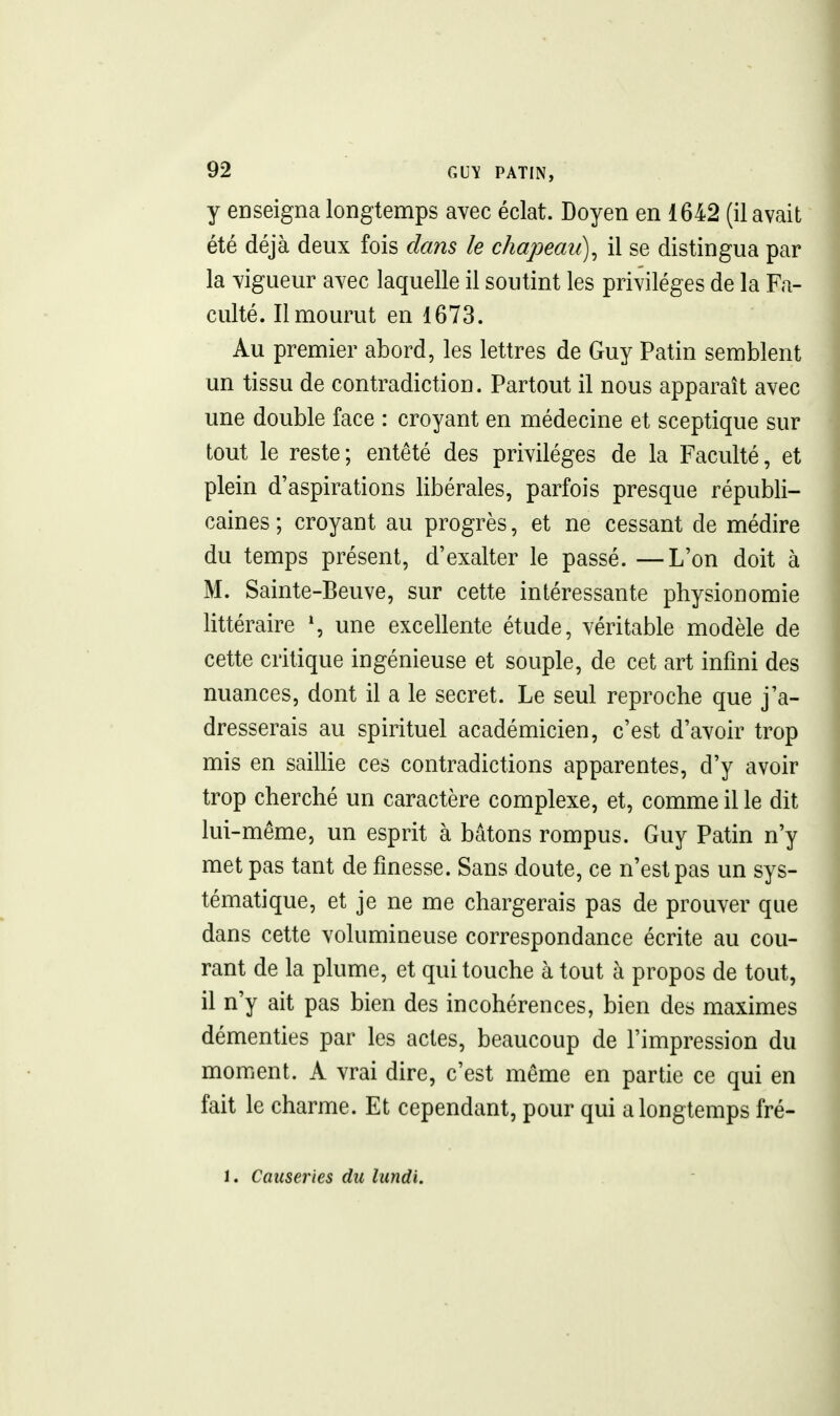 y enseigna longtemps avec éclat. Doyen en 1642 (il avait été déjà deux fois dans le chapeau), il se distingua par la vigueur avec laquelle il soutint les privilèges de la Fa- culté. Il mourut en 1673. Au premier abord, les lettres de Guy Patin semblent un tissu de contradiction. Partout il nous apparaît avec une double face : croyant en médecine et sceptique sur tout le reste; entêté des privilèges de la Faculté, et plein d'aspirations libérales, parfois presque républi- caines ; croyant au progrès, et ne cessant de médire du temps présent, d'exalter le passé. —L'on doit à M. Sainte-Beuve, sur cette intéressante physionomie littéraire \ une excellente étude, véritable modèle de cette critique ingénieuse et souple, de cet art infini des nuances, dont il a le secret. Le seul reproche que j'a- dresserais au spirituel académicien, c'est d'avoir trop mis en saillie ces contradictions apparentes, d'y avoir trop cherché un caractère complexe, et, comme il le dit lui-même, un esprit à bâtons rompus. Guy Patin n'y met pas tant de finesse. Sans doute, ce n'est pas un sys- tématique, et je ne me chargerais pas de prouver que dans cette volumineuse correspondance écrite au cou- rant de la plume, et qui touche à tout à propos de tout, il n'y ait pas bien des incohérences, bien des maximes démenties par les actes, beaucoup de l'impression du moment. A vrai dire, c'est même en partie ce qui en fait le charme. Et cependant, pour qui a longtemps fré- 1. Causeries du lundi.