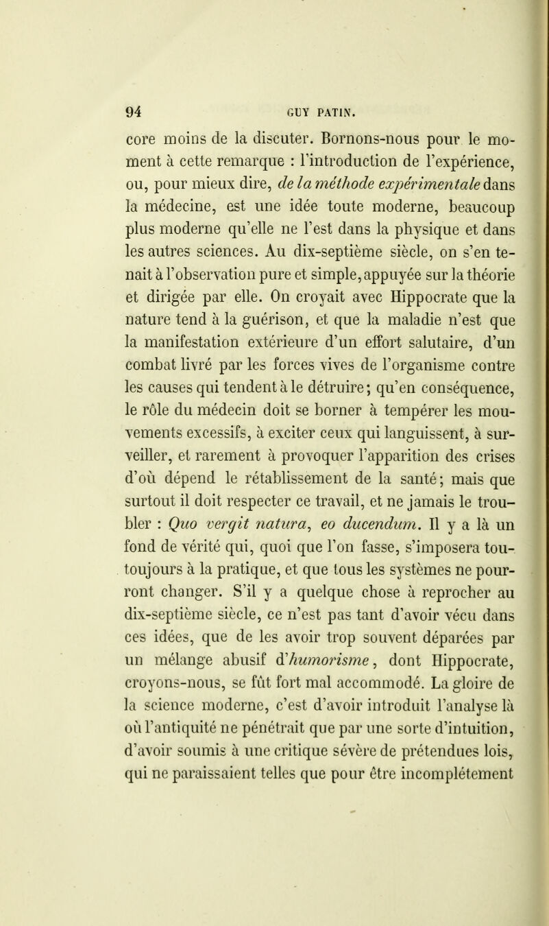 core moins de la discuter. Bornons-nous pour le mo- ment à cette remarque : l'introduction de l'expérience, ou, pour mieux dire, de la méthode expérimentale la médecine, est une idée toute moderne, beaucoup plus moderne qu'elle ne l'est dans la physique et dans les autres sciences. Au dix-septième siècle, on s'en te- nait à l'observation pure et simple, appuyée sur la théorie et dirigée par elle. On croyait avec Hippocrate que la nature tend à la guérison, et que la maladie n'est que la manifestation extérieure d'un effort salutaire, d'un combat livré par les forces vives de l'organisme contre les causes qui tendent à le détruire; qu'en conséquence, le rôle du médecin doit se borner à tempérer les mou- vements excessifs, à exciter ceux qui languissent, à sur- veiller, et rarement à provoquer l'apparition des crises d'où dépend le rétabUssement de la santé ; mais que surtout il doit respecter ce travail, et ne jamais le trou- bler : Quo ver gît natura^ eo ducendum. Il y a là un fond de vérité qui, quoi que l'on fasse, s'imposera tou- toujours à la pratique, et que tous les systèmes ne pour- ront changer. S'il y a quelque chose à reprocher au dix-septième siècle, ce n'est pas tant d'avoir vécu dans ces idées, que de les avoir trop souvent déparées par un mélange abusif à^humorisme ^ dont Hippocrate, croyons-nous, se fut fort mal accommodé. La gloire de la science moderne, c'est d'avoir introduit l'analyse là où l'antiquité ne pénétrait que par une sorte d'intuition, d'avoir soumis à une critique sévère de prétendues lois, qui ne paraissaient telles que pour être incomplètement