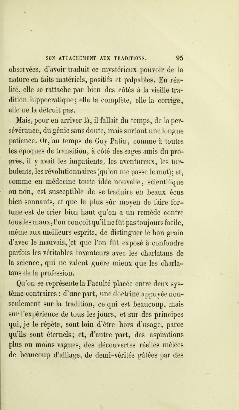 observées, d'avoir traduit ce mystérieux pouvoir de la nature en faits matériels, positifs et palpables. En réa- lité, elle se rattache par bien des côtés à la vieille tra- dition hippocratique; elle la complète, elle la corrige, elle ne la détruit pas. Mais, pour en arriver là, il fallait du temps, de la per- sévérance, du génie sans doute, mais surtout une longue patience. Or, au temps de Guy Patin, comme à toutes les époques de transition, à côté des sages amis du pro- grès, il y avait les impatients, les aventureux, les tur- bulents, les révolutionnaires (qu'on me passe le mot); et, comme en médecine toute idée nouvelle, scientifique ou non, est susceptible de se traduire en beaux écus bien sonnants, et que le plus sûr moyen de faire for- tune est de crier bien haut qu'on a un remède contre tous les maux, l'on conçoit qu'il ne fût pas toujours facile, même aux meilleurs esprits, de distinguer le bon grain d'avec le mauvais, ^et que l'on fût exposé à confondre parfois les véritables inventeurs avec les charlatans de la science, qui ne valent guère mieux que les charla- tans de la profession. Qu'on se représente la Faculté placée entre deux sys- tème contraires : d'une part, une doctrine appuyée non- seulement sur la tradition, ce qui est beaucoup, mais sur l'expérience de tous les jours, et sur des principes qui, je le répète, sont loin d'être hors d'usage, parce qu'ils sont éternels; et, d'autre part, des aspirations plus ou moins vagues, des découvertes réelles mêlées de beaucoup d'alliage, de demi-vérités gâtées par des