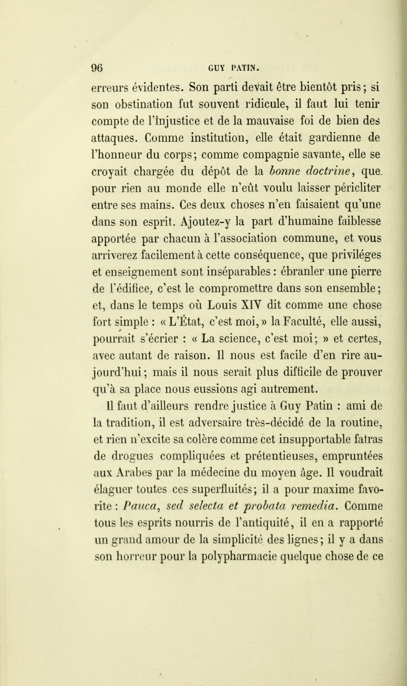 erreurs évidentes. Son parti devait être bientôt pris; si son obstination fut souvent ridicule, il faut lui tenir compte de l'injustice et de la mauvaise foi de bien des attaques. Comme institution, elle était gardienne de l'honneur du corps; comme compagnie savante, elle se croyait chargée du dépôt de la bonne doctrine ^ que. pour rien au monde elle n'eut voulu laisser péricliter entre ses mains. Ces deux choses n'en faisaient qu'une dans son esprit. Ajoutez-y la part d'humaine faiblesse apportée par chacun à l'association commune, et vous arriverez facilement à cette conséquence, que privilèges et enseignement sont inséparables : ébranler une pierre de l'édifice, c'est le compromettre dans son ensemble ; et, dans le temps où Louis XIY dit comme une chose fort simple : «L'État, c'est moi,» la Faculté, elle aussi, pourrait s'écrier : « La science, c'est moi; » et certes, avec autant de raison. Il nous est facile d'en rire au- jourd'hui; mais il nous serait plus difficile de prouver qu'à sa place nous eussions agi autrement. 11 faut d'ailleurs rendre justice à Guy Patin : ami de la tradition, il est adversaire très-décidé de la routine, et rien n'excite sa colère comme cet insupportable fatras de drogues compliquées et prétentieuses, empruntées aux Arabes par la médecine du moyen âge. Il voudrait élaguer toutes ces superfluités; il a pour maxime favo- rite : Paiica^ sed selecta et probata remédia. Comme tous les esprits nourris de l'antiquité, il en a rapporté un grand amour de la simplicité des lignes ; il y a dans son horreur pour la polypharmacie quelque chose de ce