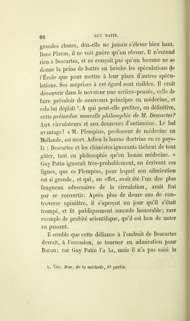 grandes chutes, dût-elle ne jamais s'élever bien haut. Dans Platon, il ne voit guère qu'un rêveur. Il n'entend rien à Descartes, et ne conçoit pas qu'un homme ne se donne la peine de battre en brèche les spéculations de l'École que pour mettre à leur place d'autres spécu- lations. Ses méprises à cet égard sont risibles. Il croit découvrir dans le novateur une arrière-pensée, celle de faire prévaloir de nouveaux principes en médecine, et cela lui déplaît ^ A qui peut-elle profiter, en définitive, CQiie prétendue nouvelle philosophie de M. Descartes? Aux circulateurs et aux donneurs d'antimoine. Le bel avantage! «M. Plempius, professeur de médecine en Hollande, est mort. Adieu la bonne doctrine en ce pays- là : Descartes et les chimistes ignorants tâchent de tout gâter, tant en philosophie qu'en bonne médecine. » Guy Patin ignorait très-probablement, en écrivant ces hgnes, que ce Plempius, pour lequel son admiration est si grande, et qui, en effet, avait été l'un des plus fougueux adversaires de la circulation, avait fini par se convertir. Après plus de douze ans de con- troverse opiniâtre, il s'aperçut un jour qu'il s'était trompé, et fit publiquement amende honorable; rare exemple de probité scientifique, qu'il est bon de noter en passant. Il semble que cette défiance à l'endroit de Descartes devrait, à l'occasion, se tourner en admiration pour Bacon; car Guy Patin l'a lu, mais il n'a pas saisi la 1. Voy. Disc, de la méthode, 6^ partie.