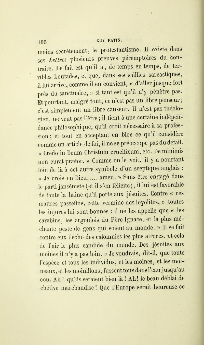 moins secrètement, le protestantisme. 11 existe dans ses Lettres plusieurs preuves péremptoires du con- traire. Le fait est quil a, de temps en temps, de ter- ribles boutades, et que, dans ses saillies sarcastiques, il lui arrive, comme il en convient, « d'aller jusque fort près du sanctuaire, » si tant est qu'il n'y pénètre pas. Et pourtant, malgré tout, ce n'est pas un libre penseur ; c'est simplement un libre causeur. Il n'est pas théolo- gien, ne veut pas l'être ; il tient à une certaine indépen- dance philosophique, qu'il croit nécessaire à sa profes- sion ; et tout en acceptant en bloc ce qu'il considère comme un article de foi, il ne se préoccupe pas du détail. c( Credo in Deum Christum crucifixum, etc. De minimis non curât prsetor. » Comme on le voit, il y a pourtant loin de là à cet autre symbole d'un sceptique anglais : (( Je crois en Dieu amen. )) Sans être engagé dans le parti janséniste (et il s'en félicite), il lui est favorable de toute la haine qu'il porte aux jésuites. Contre (c ces maîtres passefms, cette vermine des loyohtes, » toutes les injures lui sont bonnes : il ne les appelle que ce les carabins, les argoulois du Père Ignace, et la plus mé- chante peste de gens qui soient au monde. » Il se fait contre eux l'écho des calomnies les plus atroces, et cela de l'air le plus candide du monde. Des jésuites aux moines il n'y a pas loin, ce Je voudrais, dit-il, que toute l'espèce et tous les individus, et les moines, et les moi- neaux, et les moinillons, fussent tous dans l'eau jusqu'au cou. Ah ! qu'ils seraient bien là ! Ah! le beau déblai de chétive marchandise ! Que l'Europe serait heureuse ce