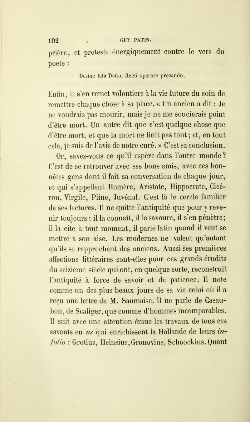 prière, et proteste énergiquement contre le vers du poète : Desine fata Deûm flecti sperare precando. Enfin, il s'en remet volontiers à la vie future du soin de remettre chaque chose à sa place. « Un ancien a dit : Je ne voudrais pas mourir, mais je ne me soucierais point d'être mort. Un autre dit que c'est quelque chose que d'être mort, et que la mort ne finit pas tout ; et, en tout cela, je suis de l'avis de notre curé. » C'est sa conclusion. Or, savez-vous ce qu'il espère dans l'autre monde ? C'est de se retrouver avec ses bons amis, avec ces hon- nêtes gens dont il fait sa conversation de chaque jour, et qui s'appellent Homère, Aristote, Hippocrate, Cicé- ron, Virgile, Phne, Juvénal. C'est là le cercle familier de ses lectures. Il ne quitte l'antiquité que pour y reve- nir toujours ; il la connaît, il la savoure, il s'en pénètre; il la cite à tout moment, il parle latin quand il veut se mettre à son aise. Les modernes ne valent qu'autant qu'ils se rapprochent des anciens. Aussi ses premières affections httéraires sont-elles pour ces grands érudits du seizième siècle qui ont, en quelque sorte, reconstruit l'antiquité à force de savoir et de patience. Il note comme un des plus beaux jours de sa vie celui où il a reçu une lettre de M. Saumaise. Il ne parle de Casau- bon, de Scahger, que comme d'hommes incomparables. Il suit avec une attention émue les travaux de tous ces savants en us qui enrichissent la Hollande de leurs in- folio : Grotius, IIeinsius,Gronovius, Schoockius. Quant