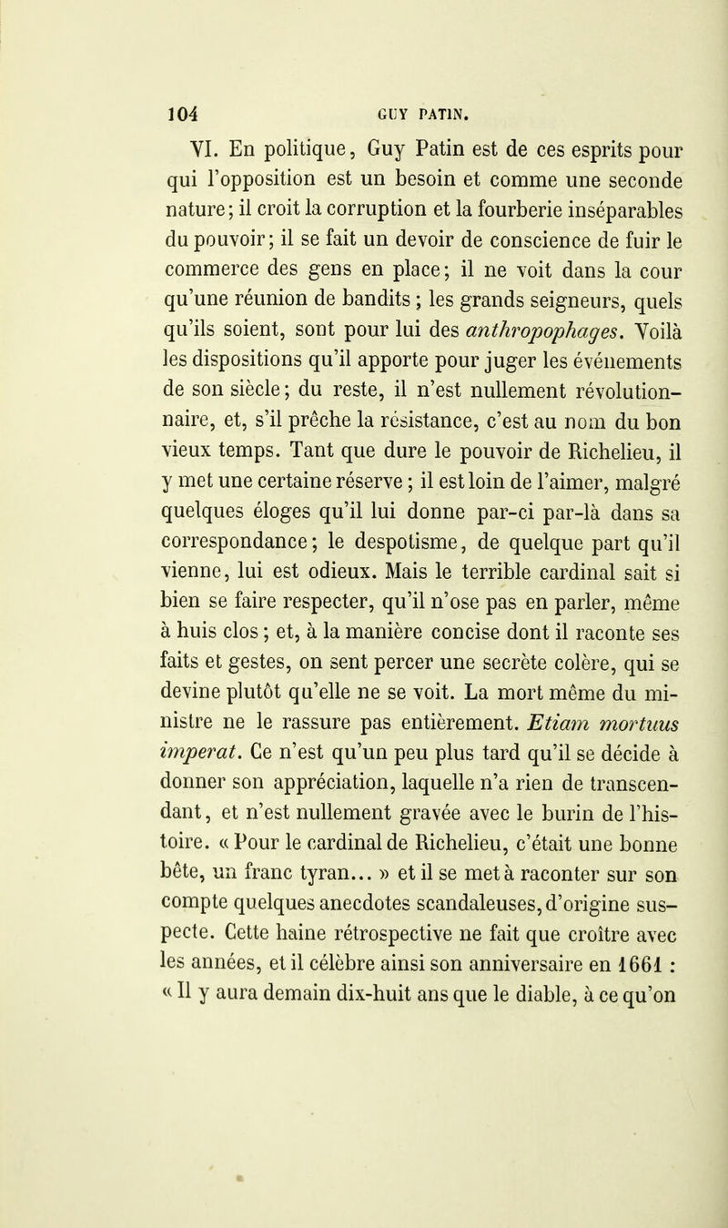 YI. En politique, Guy Patin est de ces esprits pour qui l'opposition est un besoin et comme une seconde nature; il croit la corruption et la fourberie inséparables du pouvoir; il se fait un devoir de conscience de fuir le commerce des gens en place ; il ne voit dans la cour qu'une réunion de bandits ; les grands seigneurs, quels qu'ils soient, sont pour lui des anthropophages. Yoilà les dispositions qu'il apporte pour juger les événements de son siècle ; du reste, il n'est nullement révolution- naire, et, s'il prêche la résistance, c'est au nom du bon vieux temps. Tant que dure le pouvoir de Richelieu, il y met une certaine réserve ; il est loin de l'aimer, malgré quelques éloges qu'il lui donne par-ci par-là dans sa correspondance; le despotisme, de quelque part qu'il vienne, lui est odieux. Mais le terrible cardinal sait si bien se faire respecter, qu'il n'ose pas en parler, même à huis clos ; et, à la manière concise dont il raconte ses faits et gestes, on sent percer une secrète colère, qui se devine plutôt qu'elle ne se voit. La mort même du mi- nistre ne le rassure pas entièrement. Etiam mortims imperat. Ce n'est qu'un peu plus tard qu'il se décide à donner son appréciation, laquelle n'a rien de transcen- dant , et n'est nullement gravée avec le burin de l'his- toire. c( Pour le cardinal de Richeheu, c'était une bonne bête, un franc tyran... » et il se meta raconter sur son compte quelques anecdotes scandaleuses, d'origine sus- pecte. Cette haine rétrospective ne fait que croître avec les années, et il célèbre ainsi son anniversaire en 1661 : Il y aura demain dix-huit ans que le diable, à ce qu'on