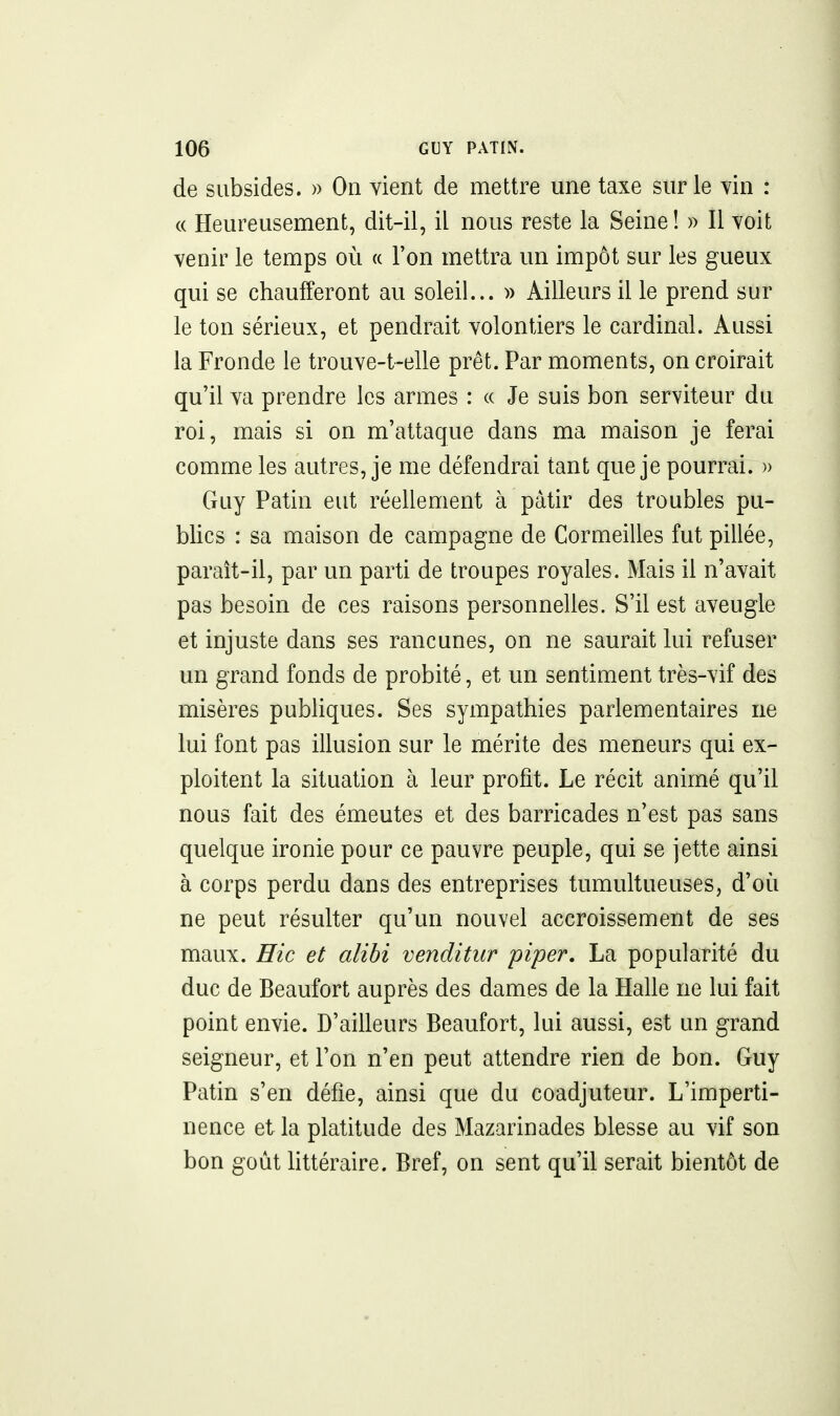 de subsides. » On vient de mettre une taxe sur le vin : (( Heureusement, dit-il, il nous reste la Seine ! » Il voit venir le temps où a Ton mettra un impôt sur les gueux qui se chaufferont au soleil... » Ailleurs il le prend sur le ton sérieux, et pendrait volontiers le cardinal. Aussi la Fronde le trouve-t-elle prêt. Par moments, on croirait qu'il va prendre les armes : « Je suis bon serviteur du roi, mais si on m'attaque dans ma maison je ferai comme les autres, je me défendrai tant que je pourrai. » Guy Patin eut réellement à pâtir des troubles pu- blics : sa maison de campagne de Cormeilles fut pillée, paraît-il, par un parti de troupes royales. Mais il n'avait pas besoin de ces raisons personnelles. S'il est aveugle et injuste dans ses rancunes, on ne saurait lui refuser un grand fonds de probité, et un sentiment très-vif des misères publiques. Ses sympathies parlementaires ne lui font pas illusion sur le mérite des meneurs qui ex- ploitent la situation à leur profit. Le récit animé qu'il nous fait des émeutes et des barricades n'est pas sans quelque ironie pour ce pauvre peuple, qui se jette ainsi à corps perdu dans des entreprises tumultueuses, d'où ne peut résulter qu'un nouvel accroissement de ses maux. Hic et alibi venditur piper. La popularité du duc de Beaufort auprès des dames de la Halle ne lui fait point envie. D'ailleurs Beaufort, lui aussi, est un grand seigneur, et l'on n'en peut attendre rien de bon. Guy Patin s'en défie, ainsi que du coadjuteur. L'imperti- nence et la platitude des Mazarinades blesse au vif son bon goût littéraire. Bref, on sent qu'il serait bientôt de