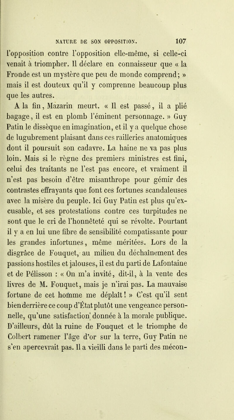 ropposition contre l'opposition elle-même, si celle-ci venait à triompher. Il déclare en connaisseur que « la Fronde est un mystère que peu de monde comprend; » mais il est douteux qu'il y comprenne beaucoup plus que les autres. A la fin, Mazarin meurt. « Il est passé, il a plié bagage, il est en plomb l'éminent personnage. » Guy Patin le dissèque en imagination, et il y a quelque chose de lugubrement plaisant dans ces railleries anatomiques dont il poursuit son cadavre. La haine ne va pas plus loin. Mais si le règne des premiers ministres est fini, celui des traitants ne l'est pas encore, et vraiment il n'est pas besoin d'être misanthrope pour gémir des contrastes effrayants que font ces fortunes scandaleuses avec la misère du peuple. Ici Guy Patin est plus qu'ex- cusable, et ses protestations contre ces turpitudes ne sont que le cri de l'honnêteté qui se révolte. Pourtant il y a en lui une fibre de sensibilité compatissante pour les grandes infortunes, même méritées. Lors de la disgrâce de Fouquet, au milieu du déchaînement des passions hostiles et jalouses, il est du parti de Lafontaine et de Péhsson : ce On m'a invité, dit-il, à la vente des hvres de M. Fouquet, mais je n'irai pas. La mauvaise fortune de cet hotome me déplaît ! » C'est qu'il sent bien derrière ce coup d'État plutôt une vengeance person- nelle, qu'une satisfaction donnée à la morale pubhque. D'ailleurs, dût la ruine de Fouquet et le triomphe de Colbert ramener l'âge d'or sur la terre, Guy Patin ne s'en apercevrait pas. Il a vieilli dans le parti des mécon-