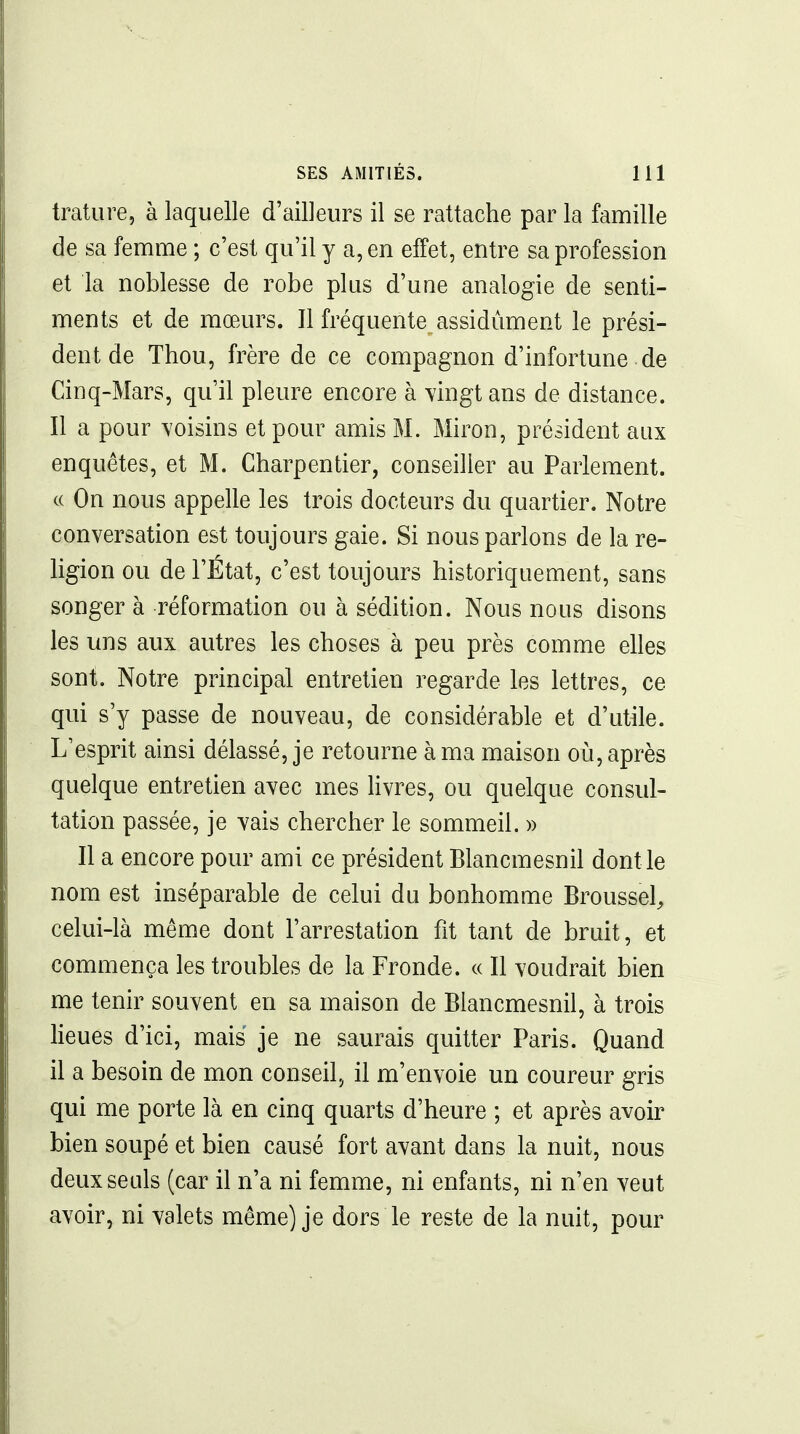 trature, à laquelle d'ailleurs il se rattache par la famille de sa femme ; c'est qu'il y a, en effet, entre sa profession et la noblesse de robe plus d'une analogie de senti- ments et de mœurs. Il fréquente assidûment le prési- dent de Thou, frère de ce compagnon d'infortune de Cinq-Mars, qu'il pleure encore à \ingt ans de distance. Il a pour voisins et pour amis M. Miron, président aux enquêtes, et M. Charpentier, conseiller au Parlement. c( On nous appelle les trois docteurs du quartier. Notre conversation est toujours gaie. Si nous parlons de la re- ligion ou de l'État, c'est toujours historiquement, sans songer à réformation ou à sédition. Nous nous disons les uns aux autres les choses à peu près comme elles sont. Notre principal entretien regarde les lettres, ce qui s'y passe de nouveau, de considérable et d'utile. L'esprit ainsi délassé, je retourne à ma maison où, après quelque entretien avec mes Hvres, ou quelque consul- tation passée, je vais chercher le sommeil. » Il a encore pour ami ce président Blancmesnil dont le nom est inséparable de celui du bonhomme Broussel^ celui-là même dont l'arrestation fit tant de bruit, et commença les troubles de la Fronde. « Il voudrait bien me tenir souvent en sa maison de Blancmesnil, à trois lieues d'ici, mais je ne saurais quitter Paris. Quand il a besoin de mon conseil, il m'envoie un coureur gris qui me porte là en cinq quarts d'heure ; et après avoir bien soupé et bien causé fort avant dans la nuit, nous deux seuls (car il n'a ni femme, ni enfants, ni n'en veut avoir, ni valets même) je dors le reste de la nuit, pour