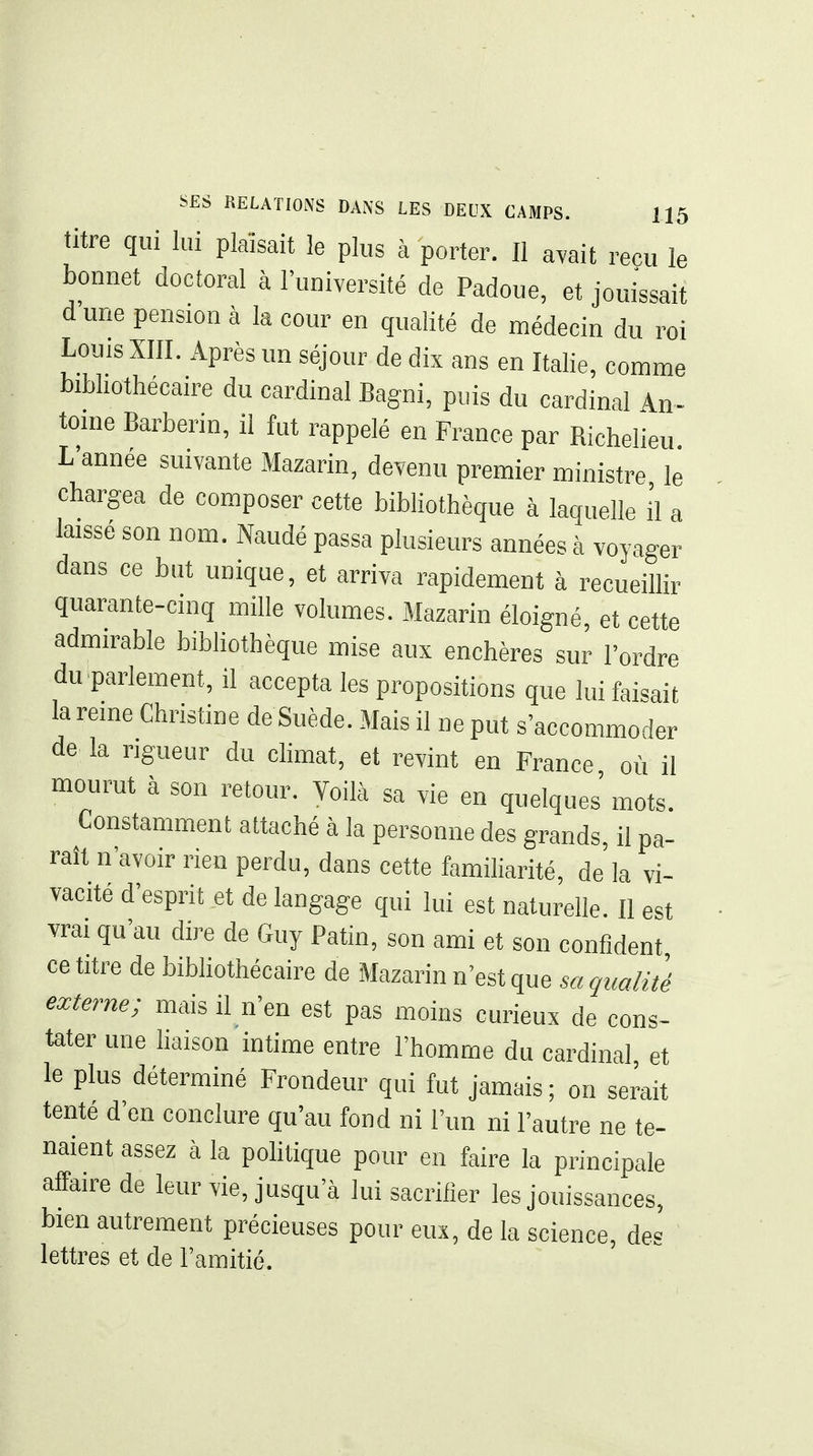 titre qui lui plaisait le plus à porter. Il avait reçu le bonnet doctoral à l'université de Padoue, et jouissait d'une pension à la cour en qualité de médecin du roi Louis XIII. Après un séjour de dix ans en Italie, comme bibliothecan-e du cardinal Bagni, puis du cardinal An- tome Barberin, il fut rappelé en France par Richelieu L'année suivante Mazarin, devenu premier ministre le chargea de composer cette bibliothèque à laquelle i'i a laissé son nom. Naudé passa plusieurs années à voyager dans ce but unique, et arriva rapidement à recueillir quarante-cinq mille volumes. Mazarin éloigné, et cette admirable bibliothèque mise aux enchères sur l'ordre du parlement, il accepta les propositions que lui faisait la reine Christine de Suède. Mais il ne put s'accommoder delà rigueur du climat, et revint en France, où il mourut à son retour. Voilà sa vie en quelques mots. Constamment attaché à la personne des grands, il pa- raît n'avoir rien perdu, dans cette familiarité, de la vi- vacité d'esprit et de langage qui lui est naturelle. Il est vrai qu'au dire de Guy Patin, son ami et son confident centre de bibliothécaire de Mazarin n'est que sa qualité externe; mais il n'en est pas moins curieux de cons- tater une haison intime entre l'homme du cardinal et le plus déterminé Frondeur qui fut jamais; on serait tenté d'en conclure qu'au fond ni l'un ni l'autre ne te- naient assez à la politique pour en faire la principale affaire de leur vie, jusqu'à lui sacrifier les jouissances, bien autrement précieuses pour eux, de la science, des lettres et de l'amitié.