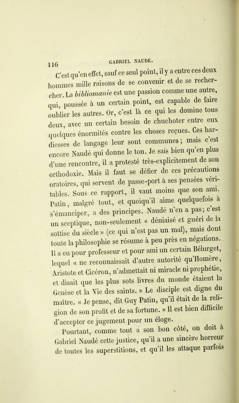 C'est qu'en effet, sauf ce seul point, il y a entre ces deux hommes mille raisons de se contenir et de se recher- cher La bibliomanie est une passion comme une autre, qui poussée à un certain point, est capable de fmre oublier les autres. Or, c'est là ce qui les domine tous deux, avec un certain besoin de chuchoter entre eux quelques énormités contre les choses reçues. Ces har- diesses de langage leur sont communes; mais c'est encore Naudé qui donne le ton. Je sais bien qu'en plus d'une rencontre, il a protesté très-explicitement de son orthodoxie. Mais il faut se défier de ces précautions oratoires, qui servent de passe-port à ses pensées véri- tables. Sous ce rapport, il vaut moins que son ami. Patin, malgré tout, et quoiqu'il aime quelquefois a s'émanciper, a des principes. Naudé n'en a pas; c est un sceptique, non-seulement « déniaisé et guéri delà sottise du siècle » (ce qui n'est pas un mal), mais dont toute la philosophie se résume à peu près en négations. 11 a eu pour professeur et pour ami un certain Bélurget, lequel « ne reconnaissait d'autre autorité qu'Homère, Âristote et Cicéron, n'admettait ni miracle ni prophétie, et disait que les plus sots livres du monde étaient la Genèse et la Yie des saints. » Le disciple est digne du maître. « Je pense, dit Guy Patin, qu'il était de la reli- gion de son profit et de sa fortune. » Il est bien difficile d'accepter ce jugement pour un éloge. Pourtant, comme tout a son bon côté, on doit à Gabriel Naudé cette justice, qu'il aune sincère horreur de toutes les superstitions, et qu'il les attaque parfois X