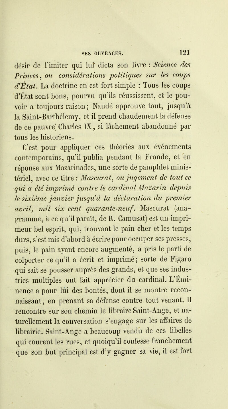 désir de l'imiter qui lui dicta son livre : Science des Princes^ ou considérations politiques sur les coups d'État, La doctrine en est fort simple : Tous les coups d'État sont bons, pourvu qu'ils réussissent, et le pou- voir a toujours raison; Naudé approuve tout, jusqu'à la Saint-Barthélemy, et il prend chaudement la défense de ce pauvre] Charles IX, si lâchement abandonné par tous les historiens. C'est pour apphquer ces théories aux événements contemporains, qu'il publia pendant la Fronde, et en réponse aux Mazarinades, une sorte de pamphlet minis- tériel, avec ce titre : Mascurat^ ou jugement de tout ce qui a été imprimé contre le cardinal Mazarin depuis le sixième janvier jusquà la déclaration du premier avril, mil six cent quarante-neuf. Mascurat (ana- gramme, à ce qu'il paraît, de R. Camusat) est un impri- meur bel esprit, qui, trouvant le pain cher et les temps durs, s'est mis d'abord à écrire pour occuper ses presses, puis, le pain ayant encore augmenté, a pris le parti de colporter ce qu'il a écrit et imprimé; sorte de Figaro qui sait se pousser auprès des grands, et que ses indus- tries multiples ont fait apprécier du cardinal. L'Émi- nence a pour lui des bontés, dont il se montre recon- naissant, en prenant sa défense contre tout venant. Il rencontre sur son chemin le libraire Saint-Ange, et na- turellement la conversation s'engage sur les affaires de librairie. Saint-Ange a beaucoup vendu de ces hbelles qui courent les rues, et quoiqu'il confesse franchement que son but principal est d'y gagner sa vie, il est fort