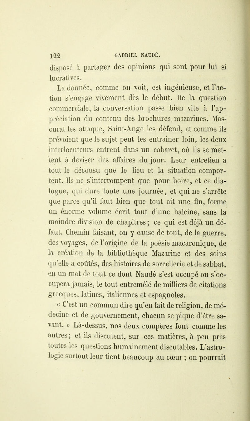 disposé à partager des opinions qui sont pour lui si lucratives. La donnée, comme on voit, est ingénieuse, et l'ac- tion s'engage vivement dès le début. De la question commerciale, la conversation passe bien vite à l'ap- préciation du contenu des brochures mazarines. Mas- curat les attaque, Saint-Ange les défend, et comme ils prévoient que le sujet peut les entraîner loin, les deux interlocuteurs entrent dans un cabaret, oi\ ils se met- tent à deviser des affaires du jour. Leur entretien a tout le décousu que le lieu et la situation compor- tent. Ils ne s'interrompent que pour boire, et ce dia- logue, qui dure toute une journée, et qui ne s'arrête que parce qu'il faut bien que tout ait une fin, forme un énorme volume écrit tout d'une haleine, sans la moindre division de chapitres ; ce qui est déjà un dé- faut. Chemin faisant, on y cause de tout, de la guerre, des voyages, de l'origine de la poésie macaronique, de la création de la bibhothèque Mazarine et des soins qu'elle a coûtés, des histoires de sorcellerie et de sabbat, en un mot de tout ce dont Naudé s'est occupé ou s'oc- cupera jamais, le tout entremêlé de miniers de citations grecques, latines, italiennes et espagnoles. « C'est un commun dire qu'en fait de religion, de mé- decine et de gouvernement, chacun se pique d'être sa- vant. » Là-dessus, nos deux compères font comme les autres ; et ils discutent, sur ces matières, à peu près toutes les questions humainement discutables. L'astro- logie surtout leur tient beaucoup au cœur ; on pourrait