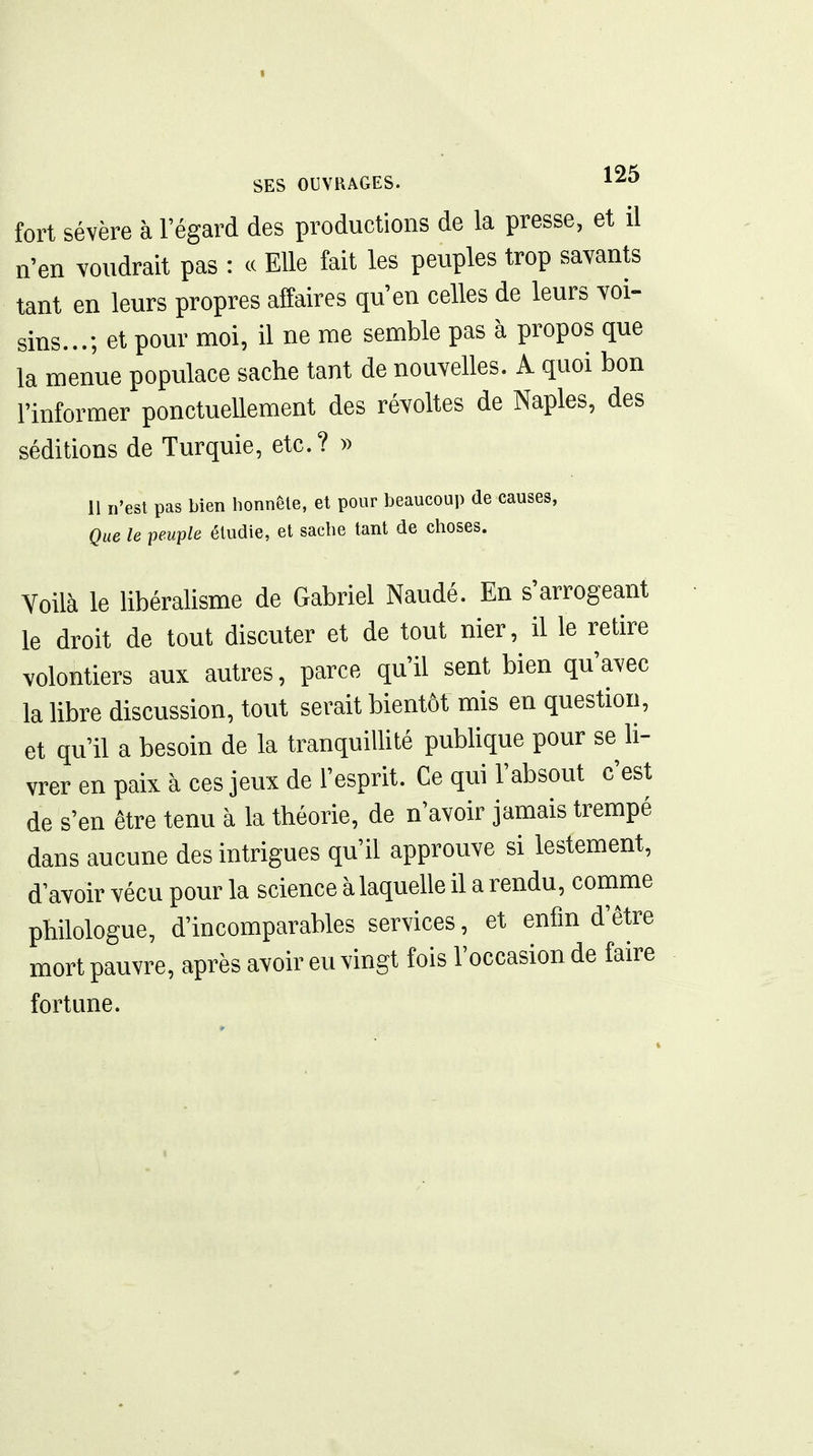 fort sévère à l'égard des productions de la presse, et il n'en voudrait pas : ce Elle fait les peuples trop savants tant en leurs propres affaires qu'en celles de leurs voi- sins...; et pour moi, il ne me semble pas à propos que la menue populace sache tant de nouvelles. A quoi bon l'informer ponctuellement des révoltes de Naples, des séditions de Turquie, etc.? » 11 n'est pas bien honnête, et pour beaucoup de causes, Que le peuple étudie, et sache tant de choses. Voilà le libéralisme de Gabriel Naudé. En s'arrogeant le droit de tout discuter et de tout nier, il le retire volontiers aux autres, parce qu'il sent bien qu'avec la libre discussion, tout serait bientôt mis en question, et qu'il a besoin de la tranquillité publique pour se li- vrer en paix à ces jeux de l'esprit. Ce qui l'absout c'est de s'en être tenu à la théorie, de n'avoir jamais trempé dans aucune des intrigues qu'il approuve si lestement, d'avoir vécu pour la science à laqueUe il a rendu, comme philologue, d'incomparables services, et enfin d'être mort pauvre, après avoir eu vingt fois l'occasion de faire fortune.