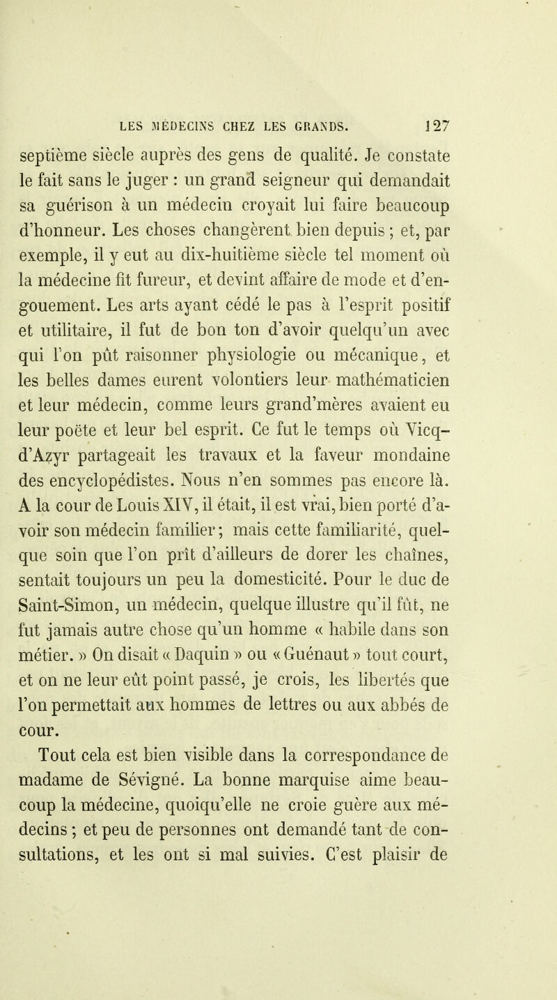 LES MÉDECINS CHEZ LES GRANDS. J 27 septième siècle auprès des gens de qualité. Je constate le fait sans le juger : un grand seigneur qui demandait sa guérison à un médecin croyait lui faire beaucoup d'honneur. Les choses changèrent bien depuis ; et, par exemple, il y eut au dix-huitième siècle tel moment où la médecine fit fureur, et devint affaire de mode et d'en- gouement. Les arts ayant cédé le pas à l'esprit positif et utilitaire, il fut de bon ton d'avoir quelqu'un avec qui Ton pût raisonner physiologie ou mécanique, et les belles dames eurent volontiers leur mathématicien et leur médecin, comme leurs grand'mères avaient eu leur poëte et leur bel esprit. Ce fut le temps où Yicq- d'A?yr partageait les travaux et la faveur mondaine des encyclopédistes. Nous n'en sommes pas encore là. A la cour de Louis XI V, il était, il est vrai, bien porté d'a- voir son médecin famiher ; mais cette famiharité, quel- que soin que l'on prît d'ailleurs de dorer les chaînes, sentait toujours un peu la domesticité. Pour le duc de Saint-Simon, un médecin, quelque illustre qu'il fut, ne fut jamais autre chose qu'un homme « habile dans son métier. » On disait « Daquin » ou a Guénaut v tout court, et on ne leur eût point passé, je crois, les libertés que l'on permettait aux hommes de lettres ou aux abbés de cour. Tout cela est bien visible dans la correspondance de madame de Sévigné. La bonne marquise aime beau- coup la médecine, quoiqu'elle ne croie guère aux mé- decins ; et peu de personnes ont demandé tant de con- sultations, et les ont si mal suivies. C'est plaisir de