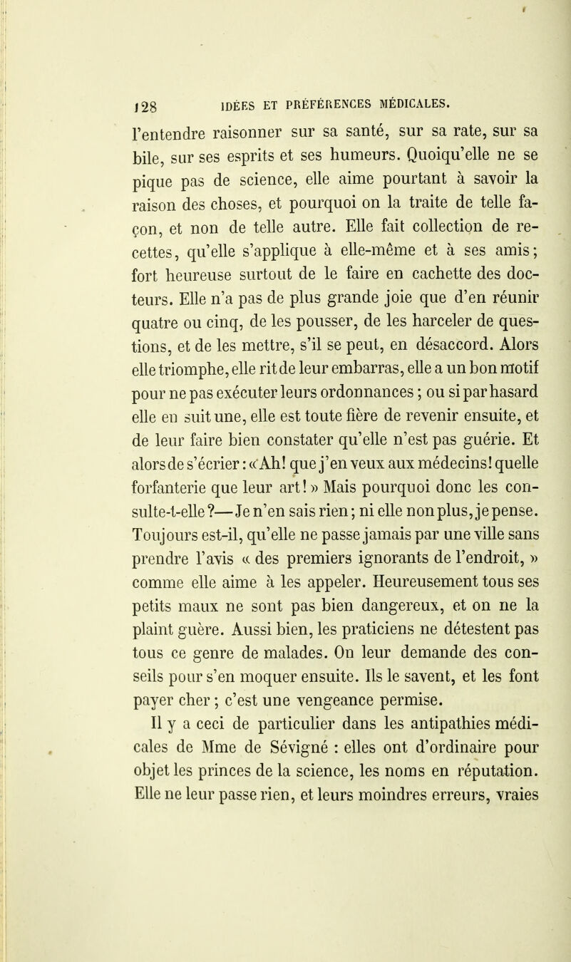 l'entendre raisonner sur sa santé, sur sa rate, sur sa bile, sur ses esprits et ses humeurs. Quoiqu'elle ne se pique pas de science, elle aime pourtant à savoir la raison des choses, et pourquoi on la traite de telle fa- çon, et non de telle autre. Elle fait collection de re- cettes, qu'elle s'applique à elle-même et à ses amis; fort heureuse surtout de le faire en cachette des doc- teurs. Elle n'a pas de plus grande joie que d'en réunir quatre ou cinq, de les pousser, de les harceler de ques- tions, et de les mettre, s'il se peut, en désaccord. Alors elle triomphe, elle rit de leur embarras, elle a un bon motif pour ne pas exécuter leurs ordonnances ; ou si par hasard elle en suit une, elle est toute fière de revenir ensuite, et de leur faire bien constater qu'elle n'est pas guérie. Et alorsde s'écrier : « Ah! que j'en veux aux médecins! quelle forfanterie que leur art! » Mais pourquoi donc les con- sulte-l-elle ?—Je n'en sais rien; ni elle non plus, je pense. Toujours est-il, qu'elle ne passe jamais par une ville sans prendre l'avis te des premiers ignorants de l'endroit, » comme elle aime à les appeler. Heureusement tous ses petits maux ne sont pas bien dangereux, et on ne la plaint guère. Aussi bien, les praticiens ne détestent pas tous ce genre de malades. On leur demande des con- seils pour s'en moquer ensuite. Ils le savent, et les font payer cher ; c'est une vengeance permise. Il y a ceci de particuUer dans les antipathies médi- cales de Mme de Sévigné : elles ont d'ordinaire pour objet les princes de la science, les noms en réputation. Elle ne leur passe rien, et leurs moindres erreurs, vraies