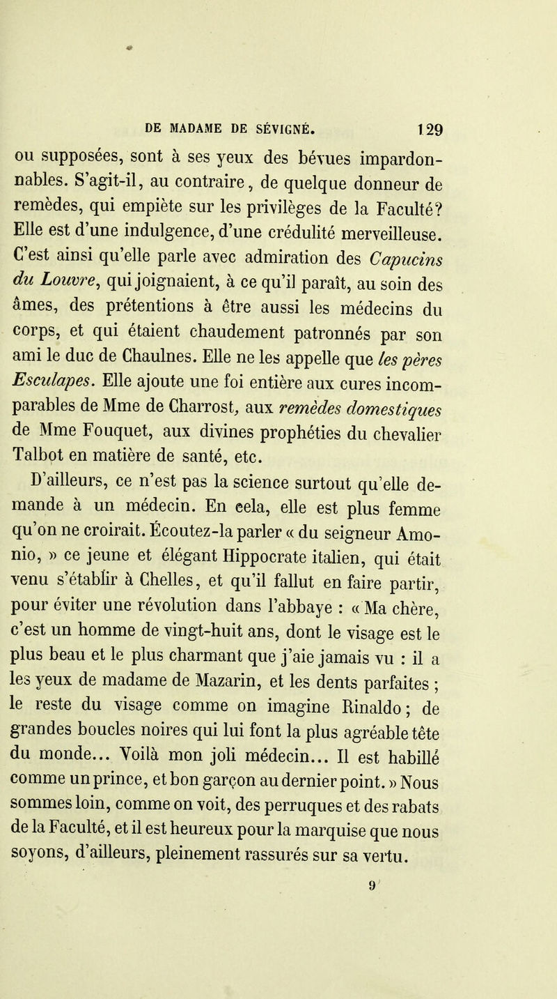 OU supposées, sont à ses yeux des bé\ues impardon- nables. S'agit-il, au contraire, de quelque donneur de remèdes, qui empiète sur les privilèges de la Faculté? Elle est d'une indulgence, d'une crédulité merveilleuse. C'est ainsi qu'elle parle avec admiration des Capucins du Louvre, qui joignaient, à ce qu'il paraît, au soin des âmes, des prétentions à être aussi les médecins du corps, et qui étaient chaudement patronnés par son ami le duc de Chaulnes. Elle ne les appelle que les pères Esculapes. Elle ajoute une foi entière aux cures incom- parables de Mme de Charrost, aux remèdes domestiques de Mme Fouquet, aux divines prophéties du chevalier Talbot en matière de santé, etc. D'ailleurs, ce n'est pas la science surtout qu'elle de- mande à un médecin. En eela, elle est plus femme qu'on ne croirait. Écoutez-la parler « du seigneur Amo- nio, » ce jeune et élégant Hippocrate itahen, qui était venu s'établir à Chelles, et qu'il fallut en faire partir, pour éviter une révolution dans l'abbaye : « Ma chère, c'est un homme de vingt-huit ans, dont le visage est le plus beau et le plus charmant que j'aie jamais vu : il a les yeux de madame de Mazarin, et les dents parfaites ; le reste du visage comme on imagine Rinaldo; de grandes boucles noires qui lui font la plus agréable tête du monde... Yoilà mon joH médecin... Il est habillé comme un prince, et bon garçon au dernier point. » Nous sommes loin, comme on voit, des perruques et des rabats de la Faculté, et il est heureux pour la marquise que nous soyons, d'ailleurs, pleinement rassurés sur sa vertu. 9