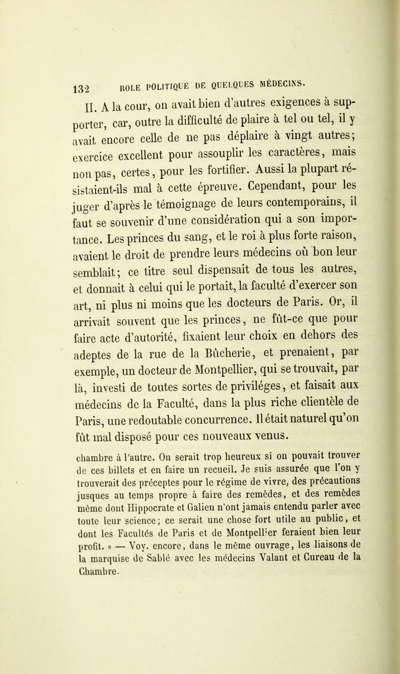 II. Ma cour, on avait bien d'autres exigences à sup- porter, car, outre la difficulté de plaire à tel ou tel, il y avait encore celle de ne pas déplaire à vingt autres; exercice excellent pour assouplir les caractères, mais non pas, certes, pour les fortifier. Aussi la plupart ré- sistaient-ils mal à cette épreuve. Cependant, pour les juger d'après le témoignage de leurs contemporains, il faut se souvenir d'une considération qui a son impor- tance. Les princes du sang, et le roi à plus forte raison, avaient le droit de prendre leurs médecins où bon leur semblait ; ce titre seul dispensait de tous les autres, et donnait à celui qui le portait, la faculté d'exercer son art, ni plus ni moins que les docteurs de Paris. Or, il arrivait souvent que les princes, ne fût-ce que pour faire acte d'autorité, fixaient leur choix en dehors des adeptes de la rue de la Bùcherie, et prenaient, par exemple, un docteur de Montpelher, qui se trouvait, par là, investi de toutes sortes de privilèges, et faisait aux médecins de la Faculté, dans la plus riche chentèle de Paris, une redoutable concurrence. Il était naturel qu'on fût mal disposé pour ces nouveaux venus. chambre à l'autre. On serait trop heureux si on pouvait trouver de ces billets et en faire un recueil. Je suis assurée que f on y trouverait des préceptes pour le régime de vivre, des précautions jusques au temps propre à faire des remèdes, et des remèdes même dont Hippocrate et Galien n'ont jamais entendu parler avec toute leur science ; ce serait une chose fort utile au public, et dont les Facultés de Paris et de Montpell'er feraient bien leur profit. )) — Voy. encore, dans le même ouvrage, les liaisons de la marquise de Sablé avec les médecins Valant et Gureau de la Chambre.