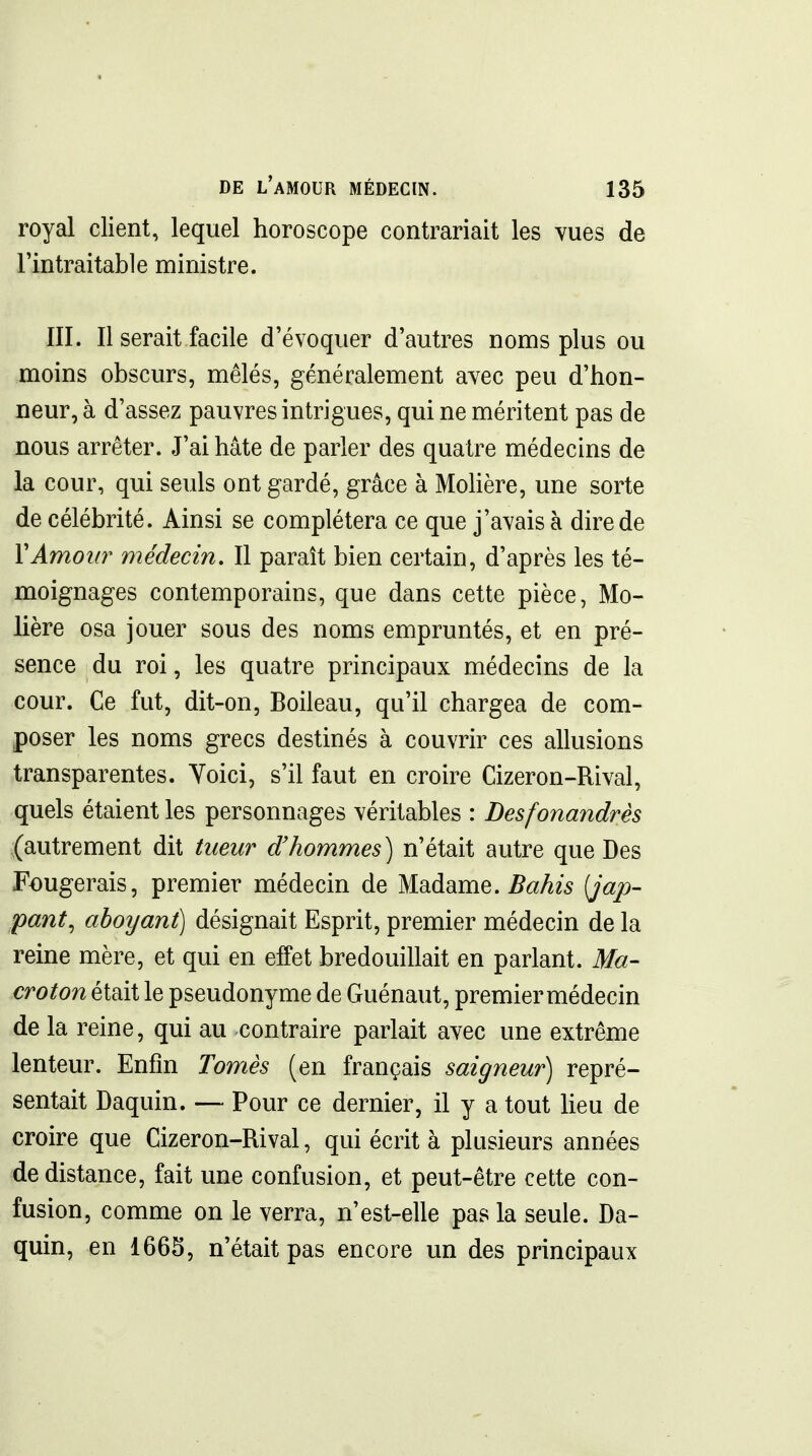 royal client, lequel horoscope contrariait les vues de l'intraitable ministre. III. Il serait facile d'évoquer d'autres noms plus ou moins obscurs, mêlés, généralement avec peu d'hon- neur, à d'assez pauvres intrigues, qui ne méritent pas de nous arrêter. J'ai hâte de parler des quatre médecins de la cour, qui seuls ont gardé, grâce à Molière, une sorte de célébrité. Ainsi se complétera ce que j'avais à dire de VAmoîO' médecin. Il paraît bien certain, d'après les té- moignages contemporains, que dans cette pièce, Mo- lière osa jouer sous des noms empruntés, et en pré- sence du roi, les quatre principaux médecins de la cour. Ce fut, dit-on, Boileau, qu'il chargea de com- poser les noms grecs destinés à couvrir ces allusions transparentes. Voici, s'il faut en croire Cizeron-Rival, quels étaient les personnages véritables : Desfonandrès (autrement dit tueur d'hommes) n'était autre que Des Fougerais, premier médecin de Madame. Bahis {jap- pant, aboyant) désignait Esprit, premier médecin de la reine mère, et qui en elfet bredouillait en parlant. Ma- croton était le pseudonyme de Guénaut, premier médecin de la reine, qui au contraire parlait avec une extrême lenteur. Enfin Tomes (en français saigneur) repré- sentait Daquin. — Pour ce dernier, il y a tout Heu de croire que Cizeron-Rival, qui écrit à plusieurs années de distance, fait une confusion, et peut-être cette con- fusion, comme on le verra, n'est-elle pas la seule. Da- quin, en 1665, n'était pas encore un des principaux