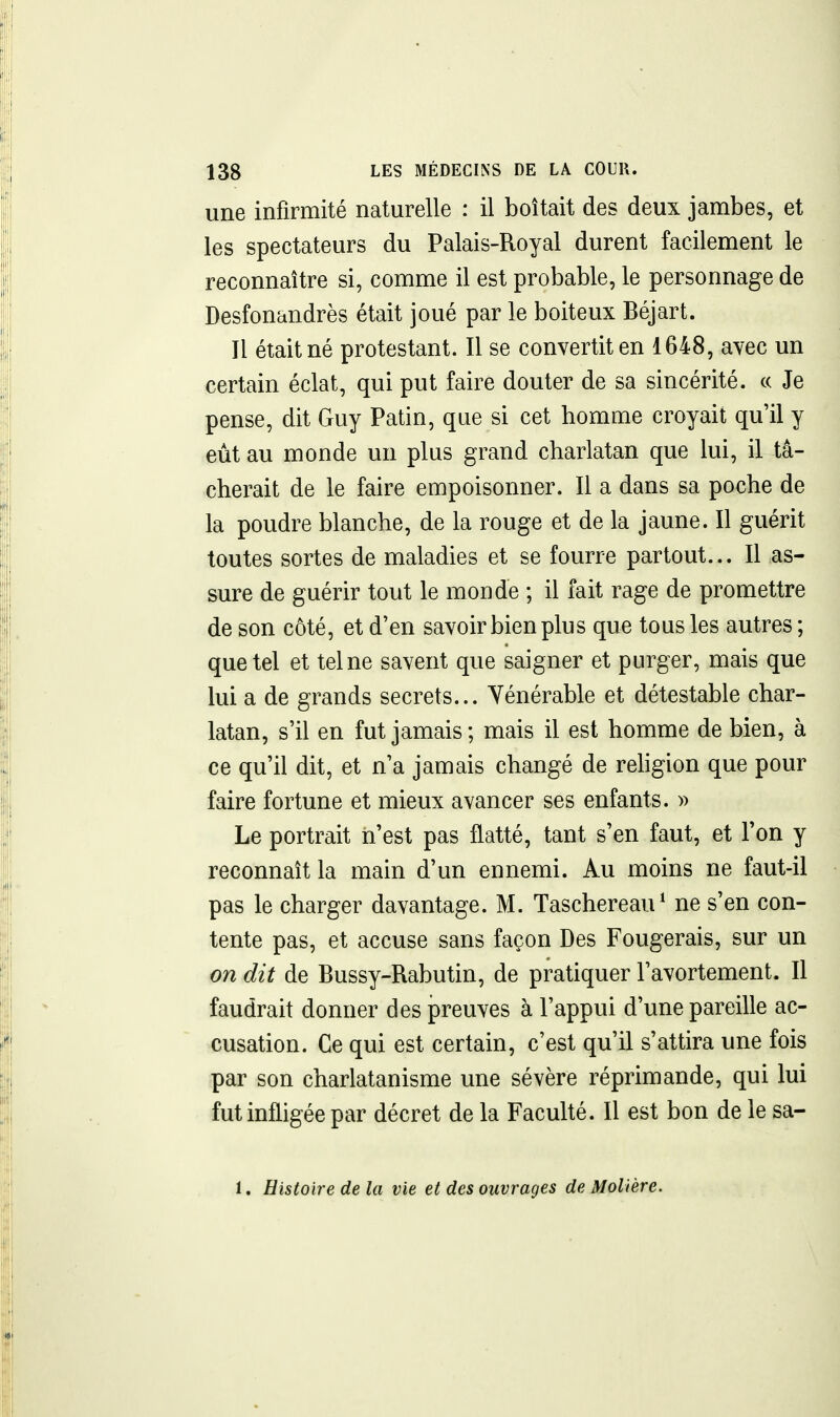 une infirmité naturelle : il boitait des deux jambes, et les spectateurs du Palais-Royal durent facilement le reconnaître si, comme il est probable, le personnage de Desfonandrès était joué par le boiteux Béjart. Il était né protestant. Il se convertit en 1648, avec un certain éclat, qui put faire douter de sa sincérité, ce Je pense, dit Guy Patin, que si cet homme croyait qu'il y eût au monde un plus grand charlatan que lui, il tâ- cherait de le faire empoisonner. Il a dans sa poche de la poudre blanche, de la rouge et de la jaune. Il guérit toutes sortes de maladies et se fourre partout... Il as- sure de guérir tout le monde ; il fait rage de promettre de son côté, et d'en savoir bien plu s que tous les autres ; que tel et tel ne savent que saigner et purger, mais que lui a de grands secrets... Yénérable et détestable char- latan, s'il en fut jamais ; mais il est homme de bien, à ce qu'il dit, et n'a jamais changé de religion que pour faire fortune et mieux avancer ses enfants. » Le portrait n'est pas flatté, tant s'en faut, et l'on y reconnaît la main d'un ennemi. Au moins ne faut-il pas le charger davantage. M. Taschereau^ ne s'en con- tente pas, et accuse sans façon Des Fougerais, sur un on dit de Bussy-Rabutin, de pratiquer l'avortement. Il faudrait donner des preuves à l'appui d'une pareille ac- cusation. Ce qui est certain, c'est qu'il s'attira une fois par son charlatanisme une sévère réprimande, qui lui fut infligée par décret de la Faculté. Il est bon de le sa- 1. Histoire delà vie et des ouvrages de Molière.