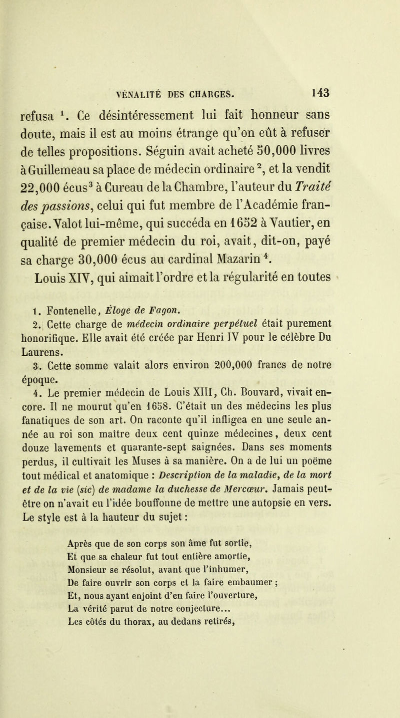 refusa Ce désintéressement lui fait honneur sans doute, mais il est au moins étrange qu'on eût à refuser de telles propositions. Séguin avait acheté 50,000 livres àGuillemeau sa place de médecin ordinaire ^, et la vendit 22,000 écus^ à Gureau de la Chambre, Fauteur du Traité des passions^ celui qui fut membre de l'Académie fran- çaise. Yalot lui-même, qui succéda en 1652 à Yautier, en qualité de premier médecin du roi, avait, dit-on, payé sa charge 30,000 écus au cardinal Mazarin ^. Louis XIY, qui aimait l'ordre et la régularité en toutes 1. Fontenelle, Éloge de Fagon. 2. Cette charge de médecin ordinaire perpétuel était purement honorifique. Elle avait été créée par Henri IV pour le célèbre Du Laurens. 3. Cette somme valait alors environ 200,000 francs de notre époque. 4. Le premier médecin de Louis XIII, Ch. Bouvard, vivait en- core. Il ne mourut qu'en 1658. C'était un des médecins les plus fanatiques de son art. On raconte qu'il infligea en une seule an- née au roi son maître deux cent quinze médecines, deux cent douze lavements et quarante-sept saignées. Dans ses moments perdus, il cultivait les Muses à sa manière. On a de lui un poëme tout médical et anatomique : Description de la maladie^ de la mort et de la vie (sic) de madame la duchesse de Mercœur. Jamais peut- être on n'avait eu l'idée bouffonne de mettre une autopsie en vers. Le style est à la hauteur du sujet : Après que de son corps son âme fut sortie, Et que sa chaleur fut tout entière amortie, Monsieur se résolut, avant que Tinhumer, De faire ouvrir son corps et la faire embaumer ; Et, nous ayant enjoint d'en faire l'ouverture, La vérité parut de notre conjecture... Les côtés du thorax, au dedans retirés,