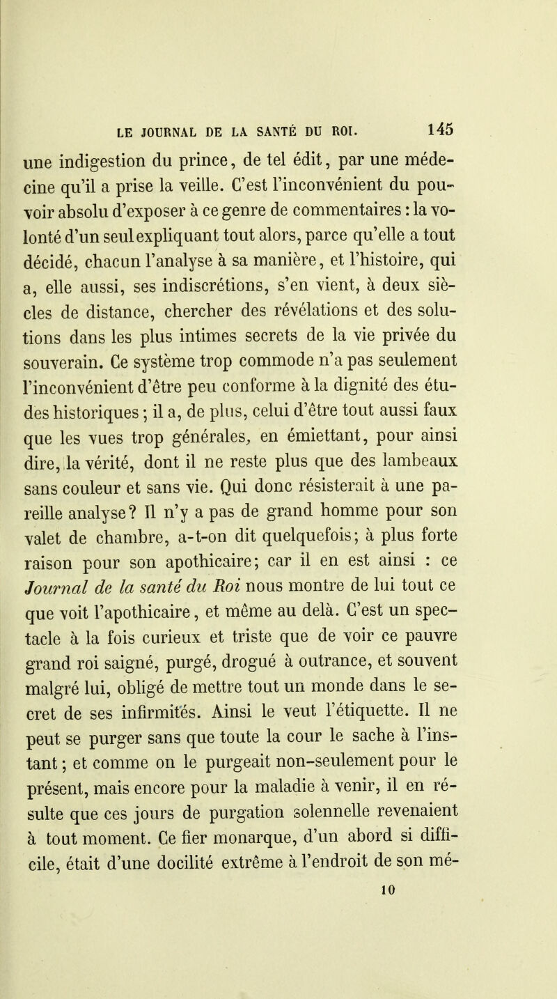 une indigestion du prince, de tel édit, par une méde- cine qu'il a prise la veille. C'est l'incouyénient du pou- voir absolu d'exposer à ce genre de commentaires : la vo- lonté d'un seul expliquant tout alors, parce qu'elle a tout décidé, chacun l'analyse à sa manière, et l'histoire, qui a, elle aussi, ses indiscrétions, s'en vient, à deux siè- cles de distance, chercher des révélations et des solu- tions dans les plus intimes secrets de la vie privée du souverain. Ce système trop commode n'a pas seulement l'inconvénient d'être peu conforme à la dignité des étu- des historiques ; il a, de plus, celui d'être tout aussi faux que les vues trop générales, en émiettant, pour ainsi dire, la vérité, dont il ne reste plus que des lambeaux sans couleur et sans vie. Qui donc résisterait à une pa- reille analyse? 11 n'y a pas de grand homme pour son valet de chambre, a-t-on dit quelquefois; à plus forte raison pour son apothicaire; car il en est ainsi : ce Journal de la santé du Roi nous montre de lui tout ce que voit l'apothicaire, et même au delà. C'est un spec- tacle à la fois curieux et triste que de voir ce pauvre grand roi saigné, purgé, drogué à outrance, et souvent malgré lui, obhgé de mettre tout un monde dans le se- cret de ses infirmités. Ainsi le veut l'étiquette. Il ne peut se purger sans que toute la cour le sache à l'ins- tant ; et comme on le purgeait non-seulement pour le présent, mais encore pour la maladie à venir, il en ré- sulte que ces jours de purgation solennelle revenaient à tout moment. Ce fier monarque, d'un abord si diffi- cile, était d'une docilité extrême à l'endroit de son mé- 10