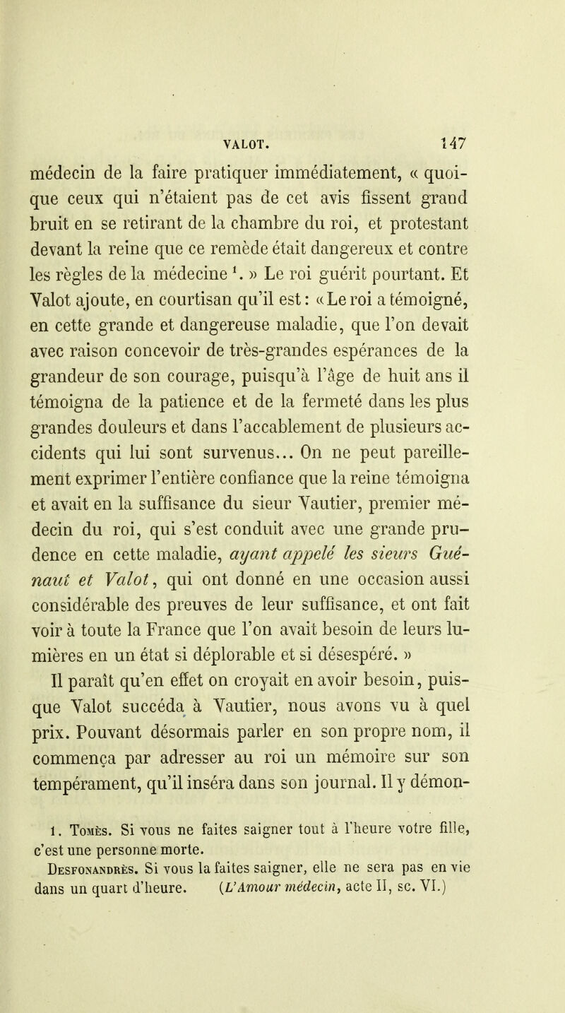 médecin de la faire pratiquer immédiatement, « quoi- que ceux qui n'étaient pas de cet avis fissent grand bruit en se retirant de la chambre du roi, et protestant devant la reine que ce remède était dangereux et contre les règles de la médecine ^ » Le roi guérit pourtant. Et Valot ajoute, en courtisan qu'il est : ccLeroi a témoigné, en cette grande et dangereuse maladie, que l'on devait avec raison concevoir de très-grandes espérances de la grandeur de son courage, puisqu'à l'âge de huit ans il témoigna de la patience et de la fermeté dans les plus grandes douleurs et dans l'accablement de plusieurs ac- cidents qui lui sont survenus... On ne peut pareille- ment exprimer l'entière confiance que la reine témoigna et avait en la suffisance du sieur Yautier, premier mé- decin du roi, qui s'est conduit avec une grande pru- dence en cette maladie, ayant appelé les sieurs Gué- naut et Valot, qui ont donné en une occasion aussi considérable des preuves de leur suffisance, et ont fait voir à toute la France que l'on avait besoin de leurs lu- mières en un état si déplorable et si désespéré. » Il paraît qu'en effet on croyait en avoir besoin, puis- que Yalot succéda à Yaatier, nous avons vu à quel prix. Pouvant désormais parler en son propre nom, il commença par adresser au roi un mémoire sur son tempérament, qu'il inséra dans son journal. Il y démon- 1. ToMÈs. Si TOUS ne faites saigner tout à l'heure votre fille, c'est une personne morte. Desfonandrès. Si vous la faites saigner, elle ne sera pas envie dans un quart d'heure. {L'Amour médecin^ acte II, se. VI.)