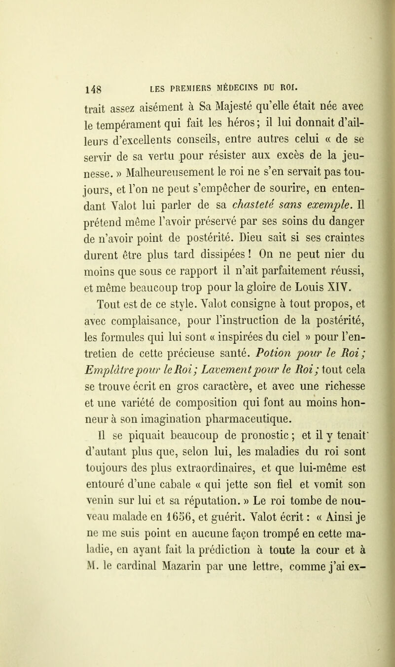 trait assez aisément à Sa Majesté qu'elle était née avec le tempérament qui fait les héros ; il lui donnait d'ail- leurs d'excellents conseils, entre autres celui « de se servir de sa vertu pour résister aux excès de la jeu- nesse. » Malheureusement le roi ne s'en servait pas tou- jours, et l'on ne peut s'empêcher de sourire, en enten- dant Yalot lui parler de sa chasteté sans exemple. Il prétend même l'avoir préservé par ses soins du danger de n'avoir point de postérité. Dieu sait si ses craintes durent être plus tard dissipées ! On ne peut nier du moins que sous ce rapport il n'ait parfaitement réussi, et même beaucoup trop pour la gloire de Louis XIY. Tout est de ce style. Yalot consigne à tout propos, et avec complaisance, pour l'instruction de la postérité, les formules qui lui sont « inspirées du ciel )) pour l'en- tretien de cette précieuse santé. Potion pour le Roi ; Emplâtre pour le Roi; Lavement pour le Roi; tout cela se trouve écrit en gros caractère, et avec une richesse et une variété de composition qui font au moins hon- neur à son imagination pharmaceutique. Il se piquait beaucoup de pronostic ; et il y tenait d'autant plus que, selon lui, les maladies du roi sont toujours des plus extraordinaires, et que lui-même est entouré d'une cabale « qui jette son fiel et vomit son venin sur lui et sa réputation. » Le roi tombe de nou- veau malade en 1656, et guérit. Yalot écrit : « Ainsi je ne me suis point en aucune façon trompé en cette ma- ladie, en ayant fait la prédiction à toute la cour et à M. le cardinal Mazarin par une lettre, comme j'ai ex-