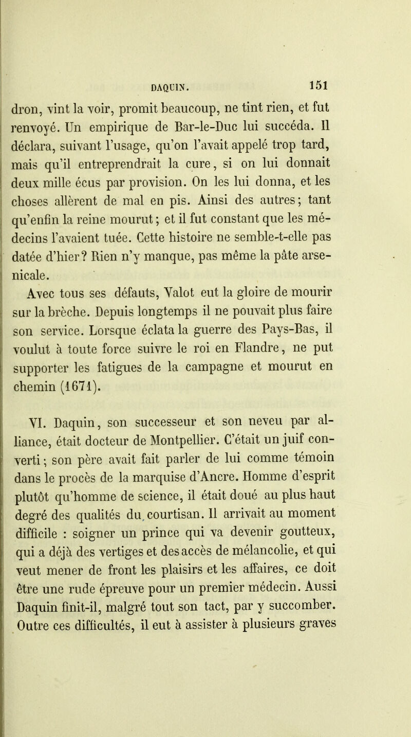 dron, wt la Yoir, promit beaucoup, ne tint rien, et fut renvoyé. Un empirique de Bar-le-Duc lui succéda. 11 déclara, suivant l'usage, qu'on l'avait appelé trop tard, mais qu'il entreprendrait la cure, si on lui donnait deux mille écus par provision. On les lui donna, et les choses allèrent de mal en pis. Ainsi des autres; tant qu'enfin la reine mourut ; et il fut constant que les mé- decins l'avaient tuée. Cette histoire ne semble4-elle pas datée d'hier? Rien n'y manque, pas même la pâte arse- nicale. Avec tous ses défauts, Yalot eut la gloire de mourir sur la brèche. Depuis longtemps il ne pouvait plus faire son service. Lorsque éclata la guerre des Pays-Bas, il voulut à toute force suivre le roi en Flandre, ne put supporter les fatigues de la campagne et mourut en chemin (1671). YI. Daquin, son successeur et son neveu par al- liance, était docteur de MontpelUer. C'était un juif con- verti ; son père avait fait parler de lui comme témoin dans le procès de la marquise d'Ancre. Homme d'esprit plutôt qu'homme de science, il était doué au plus haut degré des quahtés du.courtisan. 11 arrivait au moment difficile : soigner un prince qui va devenir goutteux, qui a déjà des vertiges et des accès de mélancohe, et qui veut mener de front les plaisirs et les affaires, ce doit être une rude épreuve pour un premier médecin. Aussi Daquin finit-il, malgré tout son tact, par y succomber. Outre ces difficultés, il eut à assister à plusieurs graves