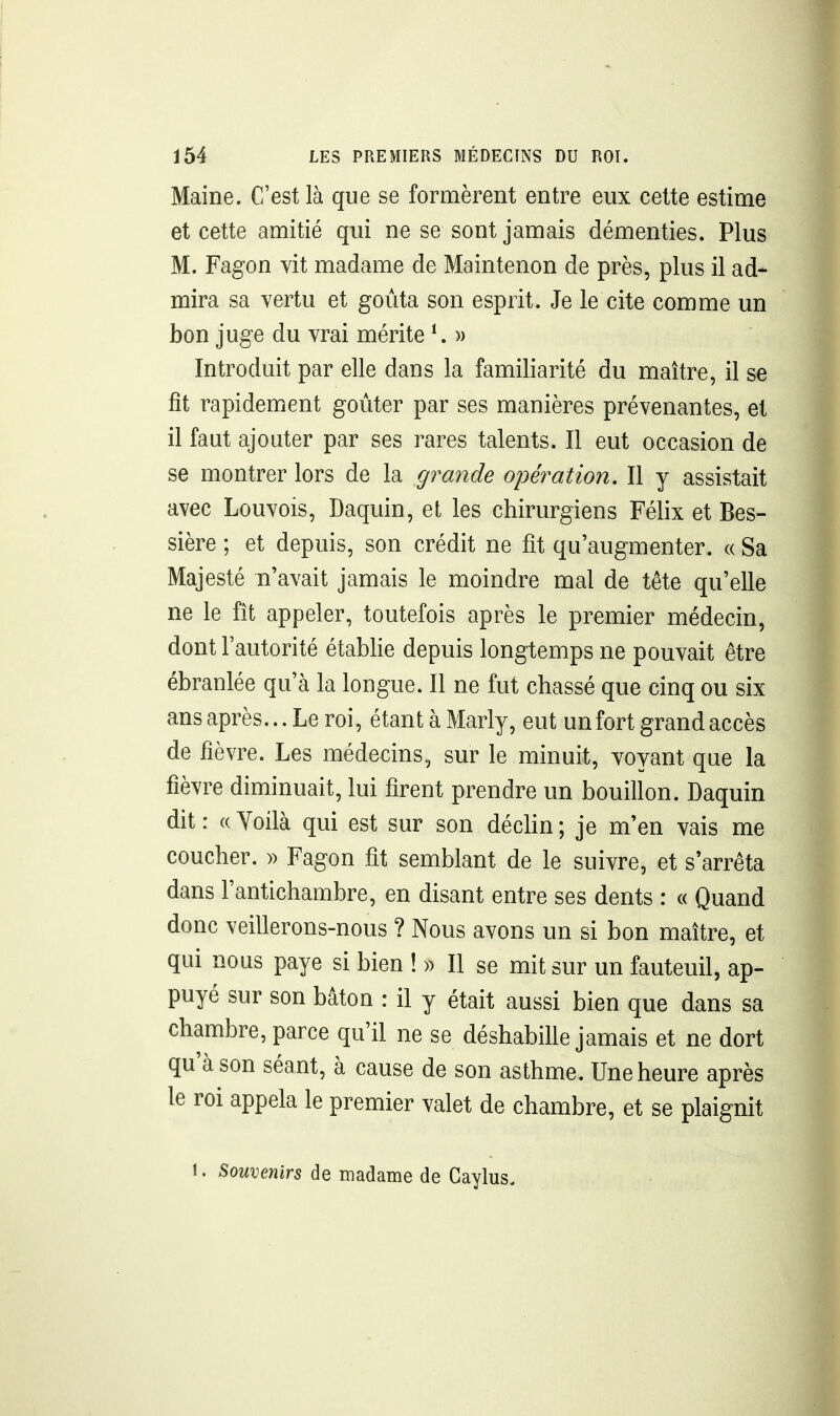 Maine. C'est là que se formèrent entre eux cette estime et cette amitié qui ne se sont jamais démenties. Plus M. Fagon vit madame de Maintenon de près, plus il ad- mira sa vertu et goûta son esprit. Je le cite comme un bon juge du vrai mérite ^ » Introduit par elle dans la familiarité du maître, il se fît rapidement goûter par ses manières prévenantes, et il faut ajouter par ses rares talents. Il eut occasion de se montrer lors de la grande opération. Il y assistait avec Louvois, Daquin, et les chirurgiens Félix et Bes- sière ; et depuis, son crédit ne fit qu'augmenter. « Sa Majesté n'avait jamais le moindre mal de tête qu'elle ne le fît appeler, toutefois après le premier médecin, dont l'autorité établie depuis longtemps ne pouvait être ébranlée qu'à la longue. Il ne fut chassé que cinq ou six ans après... Le roi, étantàMarly, eut un fort grand accès de fîèvre. Les médecins, sur le minuit, voyant que la fièvre diminuait, lui firent prendre un bouillon. Daquin dit: «Yoilà qui est sur son déclin; je m'en vais me coucher. » Fagon fit semblant de le suivre, et s'arrêta dans l'antichambre, en disant entre ses dents : « Quand donc veillerons-nous ? Nous avons un si bon maître, et qui nous paye si bien ! » Il se mit sur un fauteuil, ap- puyé sur son bâton : il y était aussi bien que dans sa chambre, parce qu'il ne se déshabille jamais et ne dort qu'à son séant, à cause de son asthme. Une heure après le roi appela le premier valet de chambre, et se plaignit 1. Souvenirs de madame de Gaylus.