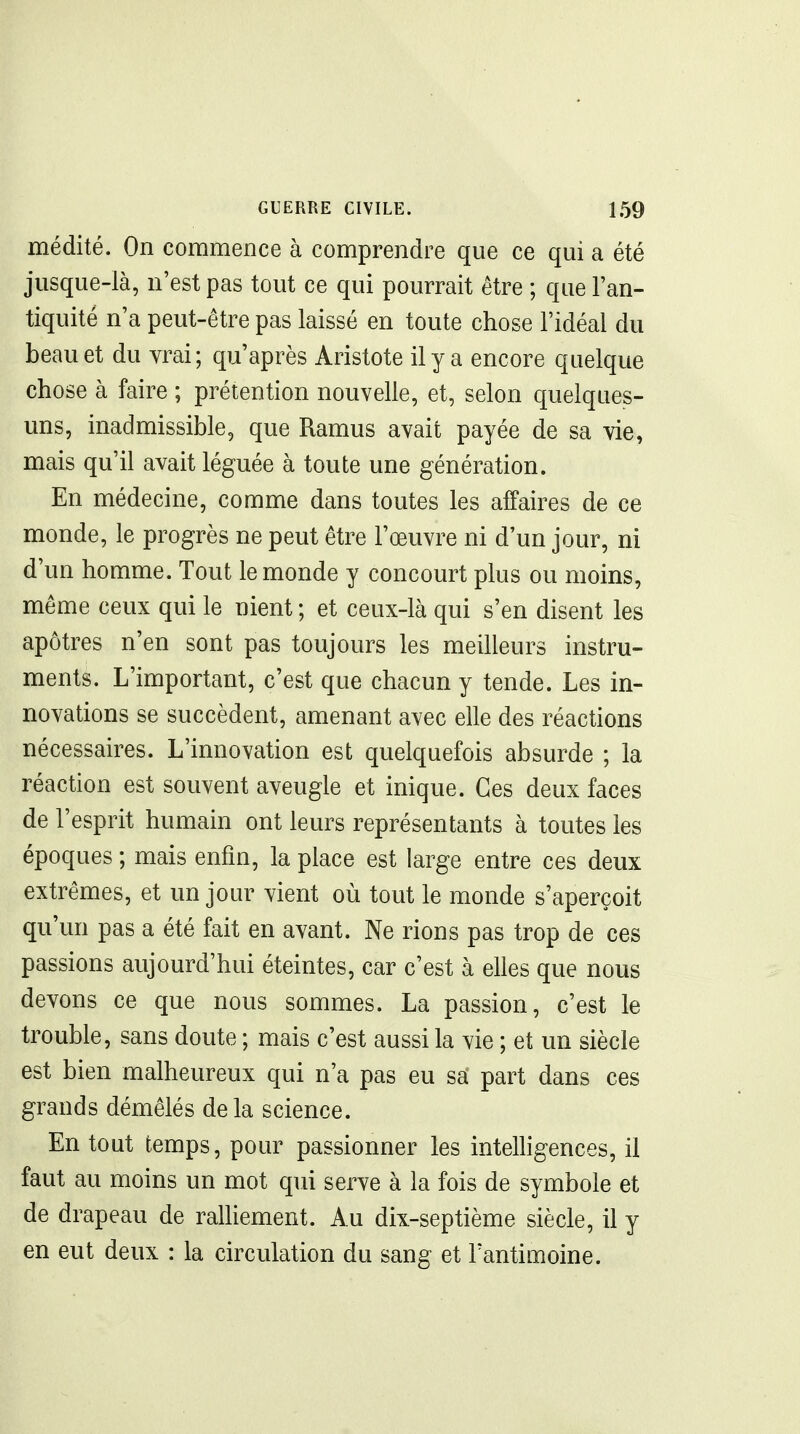 médité. On commence à comprendre que ce qui a été jusque-là, n'est pas tout ce qui pourrait être ; que l'an- tiquité n'a peut-être pas laissé en toute chose l'idéal du beau et du vrai; qu'après Aristote il y a encore quelque chose à faire ; prétention nouvelle, et, selon quelques- uns, inadmissible, que Ramus avait payée de sa vie, mais qu'il avait léguée à toute une génération. En médecine, comme dans toutes les affaires de ce monde, le progrès ne peut être l'œuvre ni d'un jour, ni d'un homme. Tout le monde y concourt plus ou moins, même ceux qui le nient ; et ceux-là qui s'en disent les apôtres n'en sont pas toujours les meilleurs instru- ments. L'important, c'est que chacun y tende. Les in- novations se succèdent, amenant avec elle des réactions nécessaires. L'innovation est quelquefois absurde ; la réaction est souvent aveugle et inique. Ces deux faces de l'esprit humain ont leurs représentants à toutes les époques ; mais enfin, la place est large entre ces deux extrêmes, et un jour vient où tout le monde s'aperçoit qu'un pas a été fait en avant. Ne rions pas trop de ces passions aujourd'hui éteintes, car c'est à elles que nous devons ce que nous sommes. La passion, c'est le trouble, sans doute ; mais c'est aussi la vie ; et un siècle est bien malheureux qui n'a pas eu sa part dans ces grands démêlés delà science. En tout temps, pour passionner les inteUigences, il faut au moins un mot qui serve à la fois de symbole et de drapeau de ralliement. Au dix-septième siècle, il y en eut deux : la circulation du sang et l'antimoine.