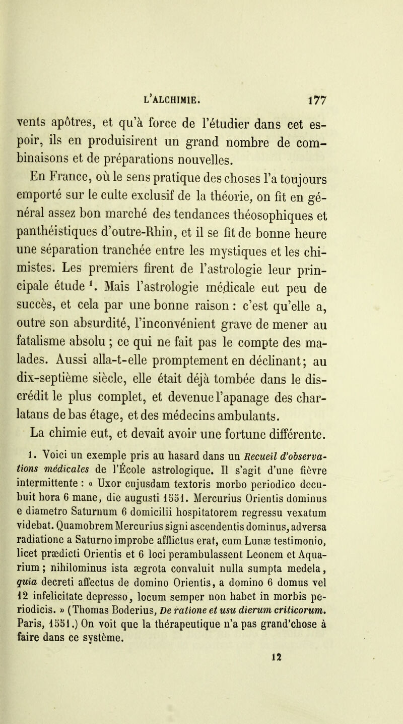 vents apôtres, et qu'à force de l'étudier dans cet es- poir, ils en produisirent un grand nombre de com- binaisons et de préparations nouvelles. En France, où le sens pratique des choses l'a toujours emporté sur le culte exclusif de la théorie, on fit en gé- néral assez bon marché des tendances théosophiques et panthéistiques d'outre-Rhin, et il se fit de bonne heure une séparation tranchée entre les mystiques et les chi- mistes. Les premiers firent de l'astrologie leur prin- cipale étude ^ Mais l'astrologie médicale eut peu de succès, et cela par une bonne raison : c'est qu'elle a, outre son absurdité, l'inconvénient grave de mener au fatahsme absolu ; ce qui ne fait pas le compte des ma- lades. Aussi alla-t-elle promptement en déclinant ; au dix-septième siècle, elle était déjà tombée dans le dis- crédit le plus complet, et devenue l'apanage des char- latans de bas étage, et des médecins ambulants. La chimie eut, et devait avoir une fortune différente. 1. Voici un exemple pris au hasard dans un Recueil d'observa- tions médicales de l'École astrologique. Il s'agit d'une fièvre intermittente : « Uxor cujusdam textoris morbo periodico decu- buit hora 6 mane, die augusti 1551. Mercurius Orientis dominus e diamètre Saturnum 6 domicilii hospitatorem regressu vexatum videbat. Quamobrem Mercurius signi ascendentis dominus, adversa radiatione a Saturne improbe afflictus erat, cum Lunse testimonio, licet prsedicti Orientis et 6 loci perambulassent Leonem et Aqua- rium ; nihilominus ista segrota convaluit nulla sumpta medela, quia decreti affectus de domino Orientis, a domino 6 domus vel 12 infelicilate depresso, locum semper non habet in morbis pe- riodicis. » (Thomas Boderius, De ratione et usu dierum criticorum. Paris, 1551.) On voit que la thérapeutique n'a pas grand'chose à faire dans ce système. 12