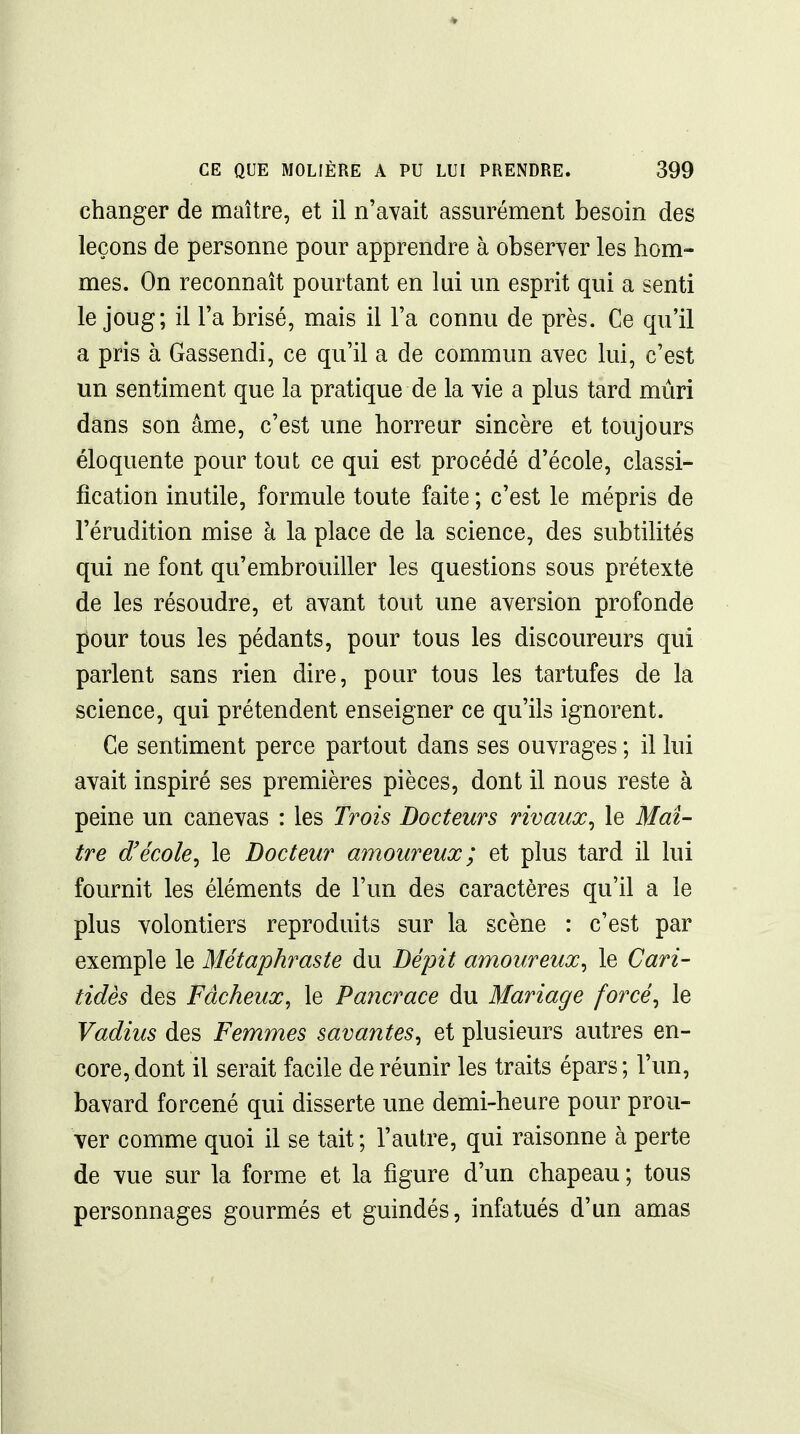 changer de maître, et il n'avait assurément besoin des leçons de personne pom^ apprendre à observer les hom- mes. On reconnaît pourtant en lui un esprit qui a senti le joug; il l'a brisé, mais il l'a connu de près. Ce qu'il a pris à Gassendi, ce qu'il a de commun avec lui, c'est un sentiment que la pratique de la vie a plus tard mûri dans son âme, c'est une horreur sincère et toujours éloquente pour tout ce qui est procédé d'école, classi- fication inutile, formule toute faite ; c'est le mépris de l'érudition mise à la place de la science, des subtilités qui ne font qu'embrouiller les questions sous prétexte de les résoudre, et ayant tout une aversion profonde pour tous les pédants, pour tous les discoureurs qui parlent sans rien dire, pour tous les tartufes de la science, qui prétendent enseigner ce qu'ils ignorent. Ce sentiment perce partout dans ses ouvrages ; il lui avait inspiré ses premières pièces, dont il nous reste à peine un canevas : les Trois Docteurs rivaux^ le Maî- tre d'école, le Docteur amoureux; et plus tard il lui fournit les éléments de l'un des caractères qu'il a le plus volontiers reproduits sur la scène : c'est par exemple le Métaphraste du Dépit amoureux, le Cari- tidès des Fâcheux, le Pancrace du Mariage forcé, le Vadius des Femmes savantes, et plusieurs autres en- core, dont il serait facile de réunir les traits épars ; l'un, bavard forcené qui disserte une demi-heure pour prou- ver comme quoi il se tait ; l'autre, qui raisonne à perte de vue sur la forme et la figure d'un chapeau ; tous personnages gourmés et guindés, infatués d'un amas