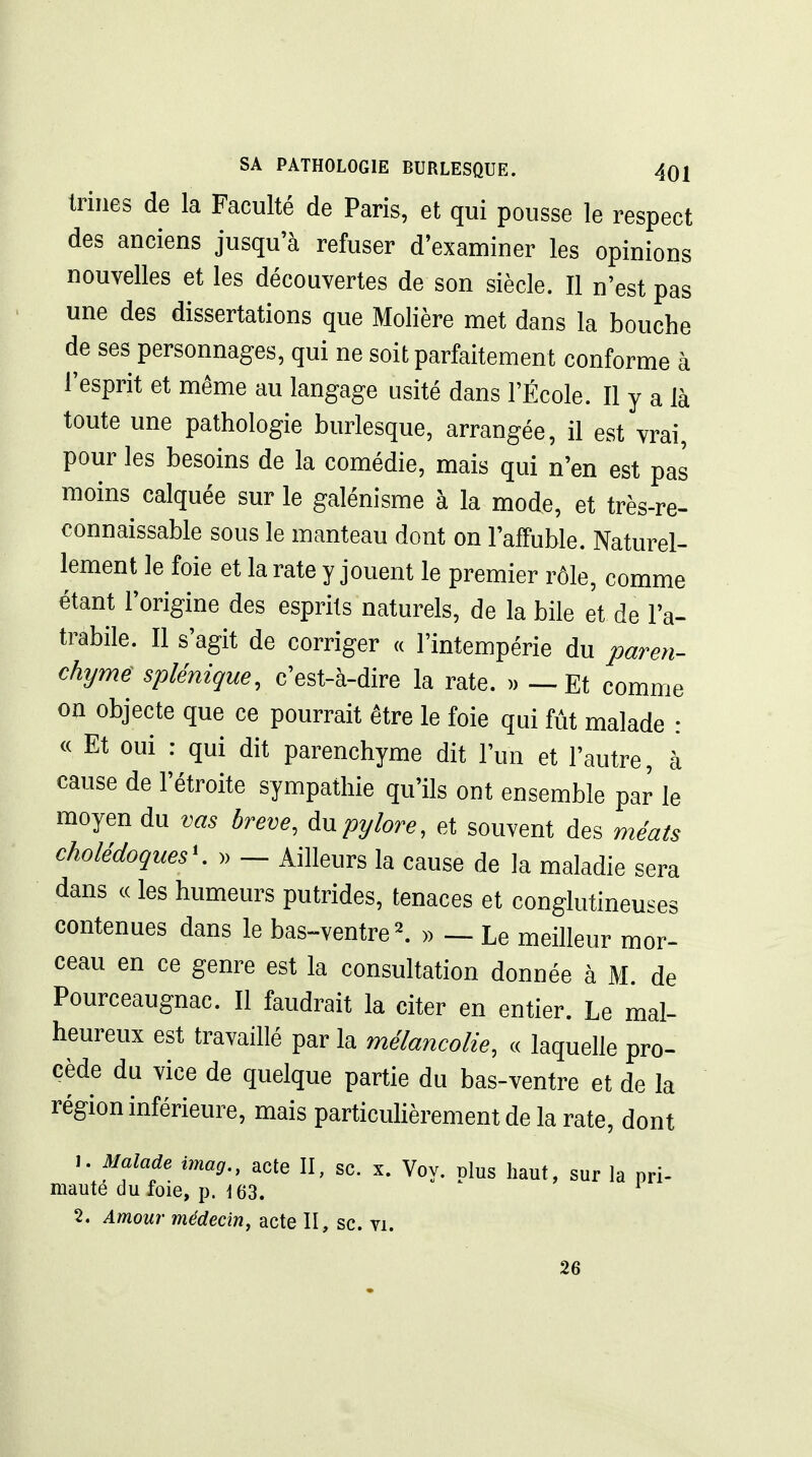 Iriiies de la Faculté de Paris, et qui pousse le respect des anciens jusqu'à refuser d'examiner les opinions nouvelles et les découvertes de son siècle. Il n'est pas une des dissertations que Molière met dans la bouche de ses personnages, qui ne soit parfaitement conforme à l'esprit et même au langage usité dans l'École. Il y a là toute une pathologie burlesque, arrangée, il est vrai, pour les besoins de la comédie, mais qui n'en est pas moins calquée sur le galénisme à la mode, et très-re- connaissable sous le manteau dont on l'affuble. Naturel- lement le foie et la rate y jouent le premier rôle, comme étant l'origine des esprits naturels, de la bile et de l'a- trabile. Il s'agit de corriger « l'intempérie du paren- chyme splénique, c'est-à-dire la rate. )) — Et comme on objecte que ce pourrait être le foie qui fût malade : <c Et oui : qui dit parenchyme dit l'un et l'autre, à cause de l'étroite sympathie qu'ils ont ensemble par le moyen du vas brève, pylore, et souvent des méats cholédoques'. » — Ailleurs la cause de la maladie sera dans c( les humeurs putrides, tenaces et conglutineuses contenues dans le bas-ventre ^ » — Le meilleur mor- ceau en ce genre est la consultation donnée à M. de Pourceaugnac. Il faudrait la citer en entier. Le mal- heureux est travaillé par la mélancolie, « laquelle pro- cède du vice de quelque partie du bas-ventre et de la région inférieure, mais particulièrement de la rate, dont 1. Malade imag., acte II, se. x. Voy. plus haut, sur la pri- mauté du foie, p. 163. 2. Amour médecin, acte II, se. vi. 26