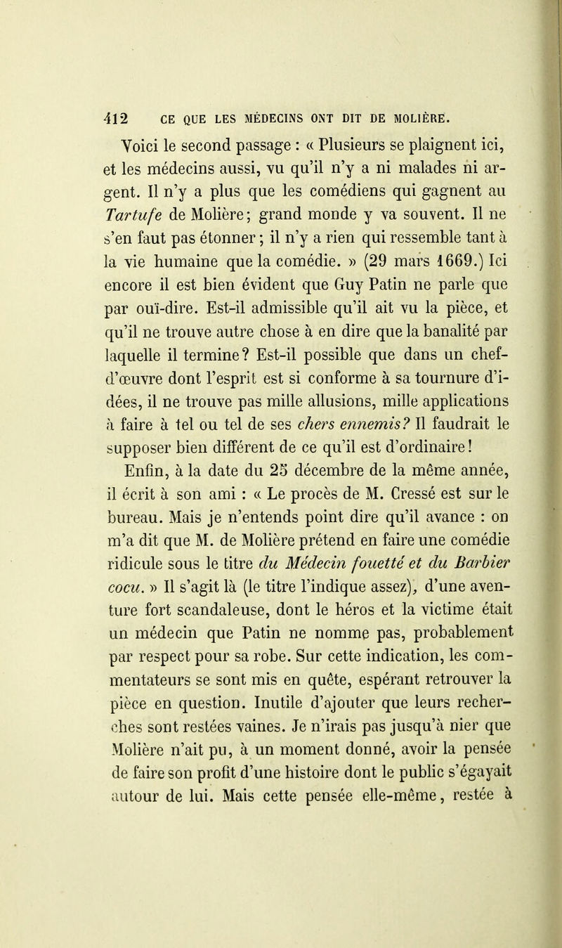 Voici le second passage : ce Plusieurs se plaignent ici, et les médecins aussi, vu qu'il n'y a ni malades ni ar- gent. Il n'y a plus que les comédiens qui gagnent au Tartufe de Molière; grand monde y va souvent. Il ne s'en faut pas étonner ; il n'y a rien qui ressemble tant à la vie humaine que la comédie. » (29 mars 1669.) Ici encore il est bien évident que Guy Patin ne parle que par ouï-dire. Est-il admissible qu'il ait vu la pièce, et c{u'il ne trouve autre chose à en dire que la banalité par laquelle il termine? Est-il possible que dans un chef- d'œuvre dont l'esprit est si conforme à sa tournure d'i- dées, il ne trouve pas mille allusions, mille applications à faire à tel ou tel de ses chers ennemis? Il faudrait le supposer bien différent de ce qu'il est d'ordinaire ! Enfin, à la date du 25 décembre de la même année, il écrit à son ami : « Le procès de M. Cressé est sur le bureau. Mais je n'entends point dire qu'il avance : on m'a dit que M. de Molière prétend en faire une comédie ridicule sous le titre du Médecin fouetté et du Barbier cocu. » Il s'agit là (le titre l'indique assez), d'une aven- ture fort scandaleuse, dont le héros et la victime était un médecin que Patin ne nomme pas, probablement par respect pour sa robe. Sur cette indication, les com- mentateurs se sont mis en quête, espérant retrouver la pièce en question. Inutile d'ajouter que leurs recher- ches sont restées vaines. Je n'irais pas jusqu'à nier que Molière n'ait pu, à un moment donné, avoir la pensée de faire son profit d'une histoire dont le pubhc s'égayait autour de lui. Mais cette pensée elle-même, restée à