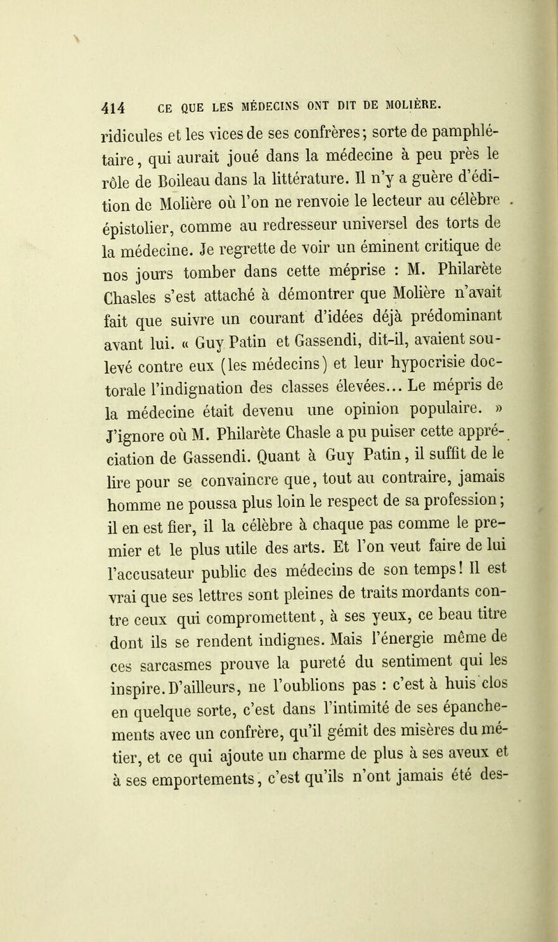 ridicules et les vices de ses confrères; sorte de pamphlé- taire, qui aurait joué dans la médecine à peu près le rôle de Boileau dans la littérature. Il n'y a guère d'édi- tion de Molière où Ton ne renvoie le lecteur au célèbre . épistolier, comme au redresseur universel des torts de la médecine. Je regrette de voir un éminent critique de nos jours tomber dans cette méprise : M. Philarète Chastes s'est attaché à démontrer que Mohère n'avait fait que suivre un courant d'idées déjà prédominant avant lui. « Guy Patin et Gassendi, dit-il, avaient sou- levé contre eux (les médecins) et leur hypocrisie doc- torale l'indignation des classes élevées... Le mépris de la médecine était devenu une opinion populaire. » J'ignore où M. Philarète Chasle a pu puiser cette appré- ciation de Gassendi. Quant à Guy Patin, il suffit de le lire pour se convaincre que, tout au contraire, jamais homme ne poussa plus loin le respect de sa profession ; il en est fier, il la célèbre à chaque pas comme le pre- mier et le plus utile des arts. Et l'on veut faire de lui l'accusateur pubhc des médecins de son temps î II est vrai que ses lettres sont pleines de traits mordants con- tre ceux qui compromettent, à ses yeux, ce beau titre dont ils se rendent indignes. Mais l'énergie même de ces sarcasmes prouve la pureté du sentiment qui les inspire.D'ailleurs, ne l'oubUons pas : c'est à huis clos en quelque sorte, c'est dans l'intimité de ses épanche- ments avec un confrère, qu'il gémit des misères du mé- tier, et ce qui ajoute un charme de plus à ses aveux et à ses emportements, c'est qu'ils n'ont jamais été des-