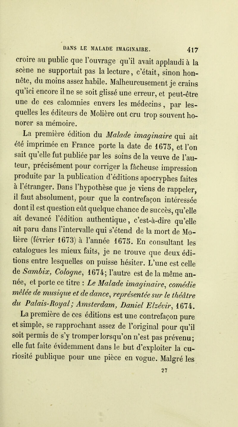 croire au public que l'ouvrage qu'il avait applaudi à la scène ne supportait pas la lecture, c'était, sinon hon- nête, du moins assez habile. Malheureusement je crains qu'ici encore il ne se soit ghssé une erreur, et peut-être une de ces calomnies envers les médecins, par les- quelles les éditeurs de MoHère ont cru trop souvent ho- norer sa mémoire. La première édition du Malade imaginaire qui ait été imprimée en France porte la date de 1675, et l'on sait qu'elle fut publiée par les soins de la veuve de l'au- teur, précisément pour corriger la fâcheuse impression produite par la pubhcation d'éditions apocryphes faites à l'étranger. Dans l'hypothèse que je viens de rappeler, il faut absolument, pour que la contrefaçon intéressée dont il est question eût quelque chance de succès, qu'elle ait devancé l'édition authentique, c'est-à-dire qu'elle ait paru dans l'intervalle qui s'étend de la mort de Mo- lière (février 1673) à l'année 1675. En consultant les catalogues les mieux faits, je ne trouve que deux édi- tions entre lesquelles on puisse hésiter. L'une est celle de Samhix, Cologne, 1674; l'autre est de la même an- née, et porte ce titre : Le Malade imaginaire, comédie mêlée de musique et de dance, représentée sur le théâtre du Palais-Royal; Amsterdam, Daniel Elzévir, 1674. La première de ces éditions est une contrefaçon pure et simple, se rapprochant assez de l'original pour qu'il soit permis de s'y tromper lorsqu'on n'est pas prévenu; elle fut faite évidemment dans le but d'exploiter la cu- riosité publique pour une pièce en vogue. Malgré les 27