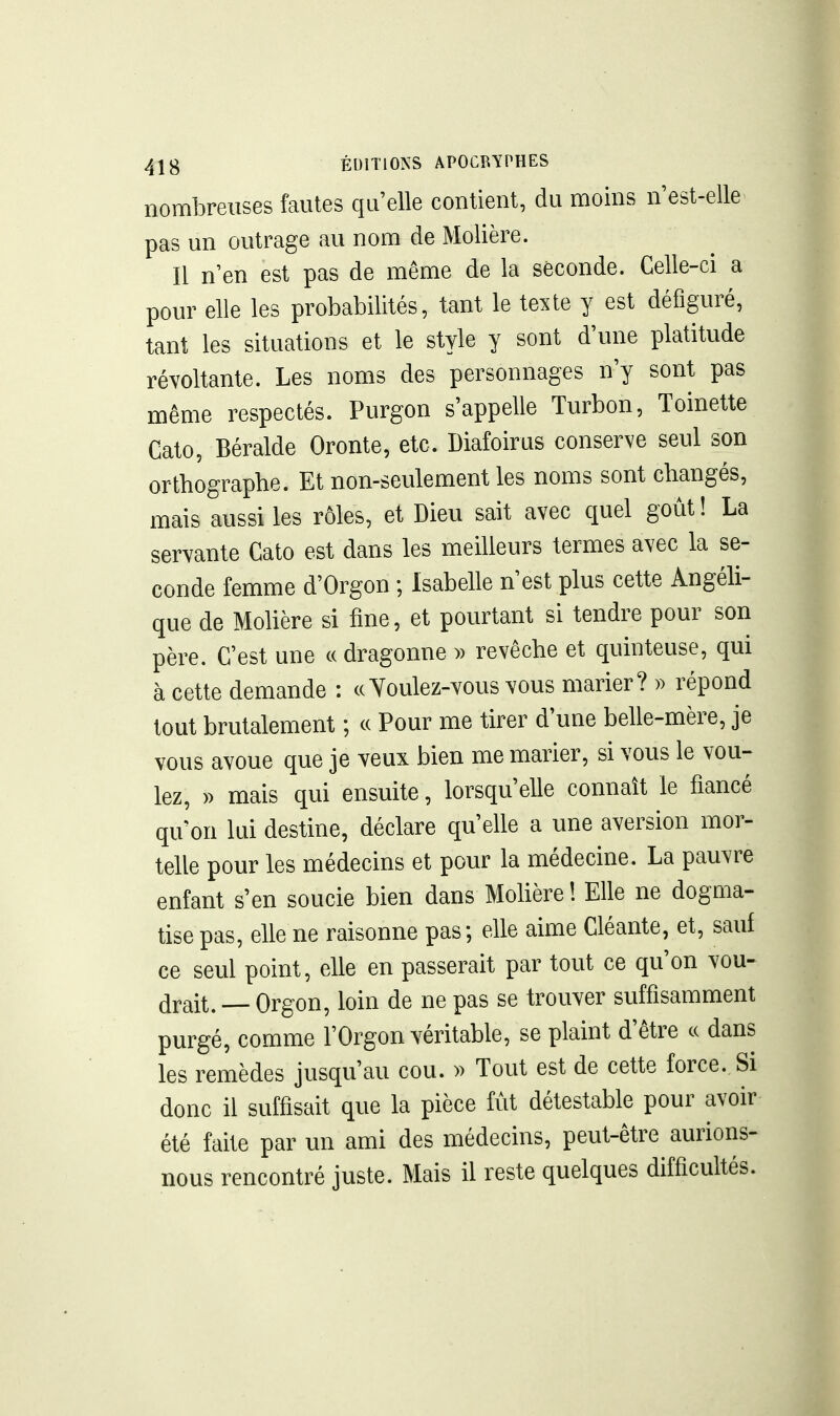 nombreuses fautes qu'elle contient, du moins n'est-elle pas un outrage au nom de Molière. Il n'en est pas de même de la seconde. Celle-ci a pour elle les probabilités, tant le texte y est défiguré, tant les situations et le style y sont d'une platitude révoltante. Les noms des personnages n'y sont pas même respectés. Purgon s'appelle Turbon, Toinette Cato, Béralde Oronte, etc. Diafoirus conserve seul son orthographe. Et non-seulement les noms sont changés, mais aussi les rôles, et Dieu sait avec quel goût ! La servante Cato est dans les meilleurs termes avec la se- conde femme d'Orgon ; Isabelle n'est plus cette Angéli- que de Molière si fine, et pourtant si tendre pour son père. C'est une « dragonne )> revêche et quinteuse, qui à cette demande : ceYoulez-vous vous marier? » répond tout brutalement ; ce Pour me tirer d'une belle-mère, je vous avoue que je veux bien me marier, si vous le vou- lez, » mais qui ensuite, lorsqu'elle connaît le fiancé qu'on lui destine, déclare qu'elle a une aversion mor- telle pour les médecins et pour la médecine. La pauvre enfant s'en soucie bien dans Molière ! Elle ne dogma- tise pas, elle ne raisonne pas; elle aime Cléante, et, sauf ce seul point, elle en passerait par tout ce qu'on vou- drait. — Orgon, loin de ne pas se trouver suffisamment purgé, comme l'Orgon véritable, se plaint d'être c( dans les remèdes jusqu'au cou. » Tout est de cette force. Si donc il suffisait que la pièce fût détestable pour avoir été faite par un ami des médecins, peut-être aurions- nous rencontré juste. Mais il reste quelques difficultés.