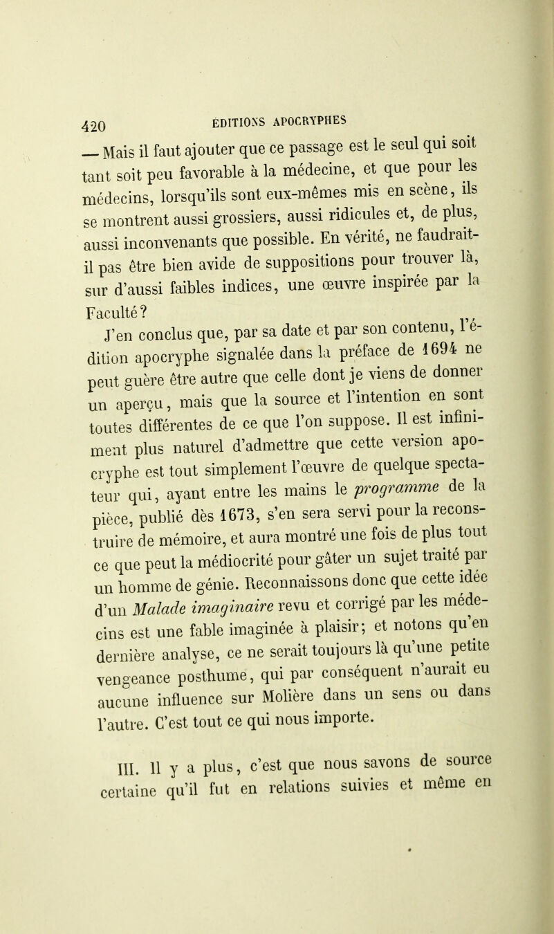 _ Mais il faut ajouter que ce passage est le seul qui soit tant soit peu favorable à la médecine, et que pour les médecins, lorsqu'ils sont eux-mêmes mis en scène, ils se montrent aussi grossiers, aussi ridicules et, de plus, aussi inconvenants que possible. En vérité, ne faudrait- il pas être bien avide de suppositions pour trouver là, sur d'aussi faibles indices, une œuvi-e inspirée par la Faculté? J'en conclus que, par sa date et par son contenu, 1 e- dilion apocryphe signalée dans la préface de 1694 ne peut guère être autre que celle dont je viens de donner un aperçu, mais que la source et l'intention en sont toutes différentes de ce que l'on suppose. 11 est infini- ment plus naturel d'admettre que cette version apo- cryphe est tout simplement l'œuvre de quelque specta- teur qui, ayant entre les mains le programme de la pièce, publié dès 1673, s'en sera servi pour la recons- truire de mémoire, et aura montré une fois de plus tout ce que peut la médiocrité pour gâter un sujet traité par mi homme de génie. Reconnaissons donc que cette idée d'un Malade imaginaire revu et corrigé par les méde- cins est une fable imaginée à plaisir; et notons qu'en dernière analyse, ce ne serait toujours là qu'une petile vengeance posthume, qui par conséquent n'aurait eu aucune influence sur Molière dans un sens ou dans l'autre. C'est tout ce qui nous importe. m. 11 y a plus, c'est que nous savons de source certaine qu'il fut en relations suivies et même en