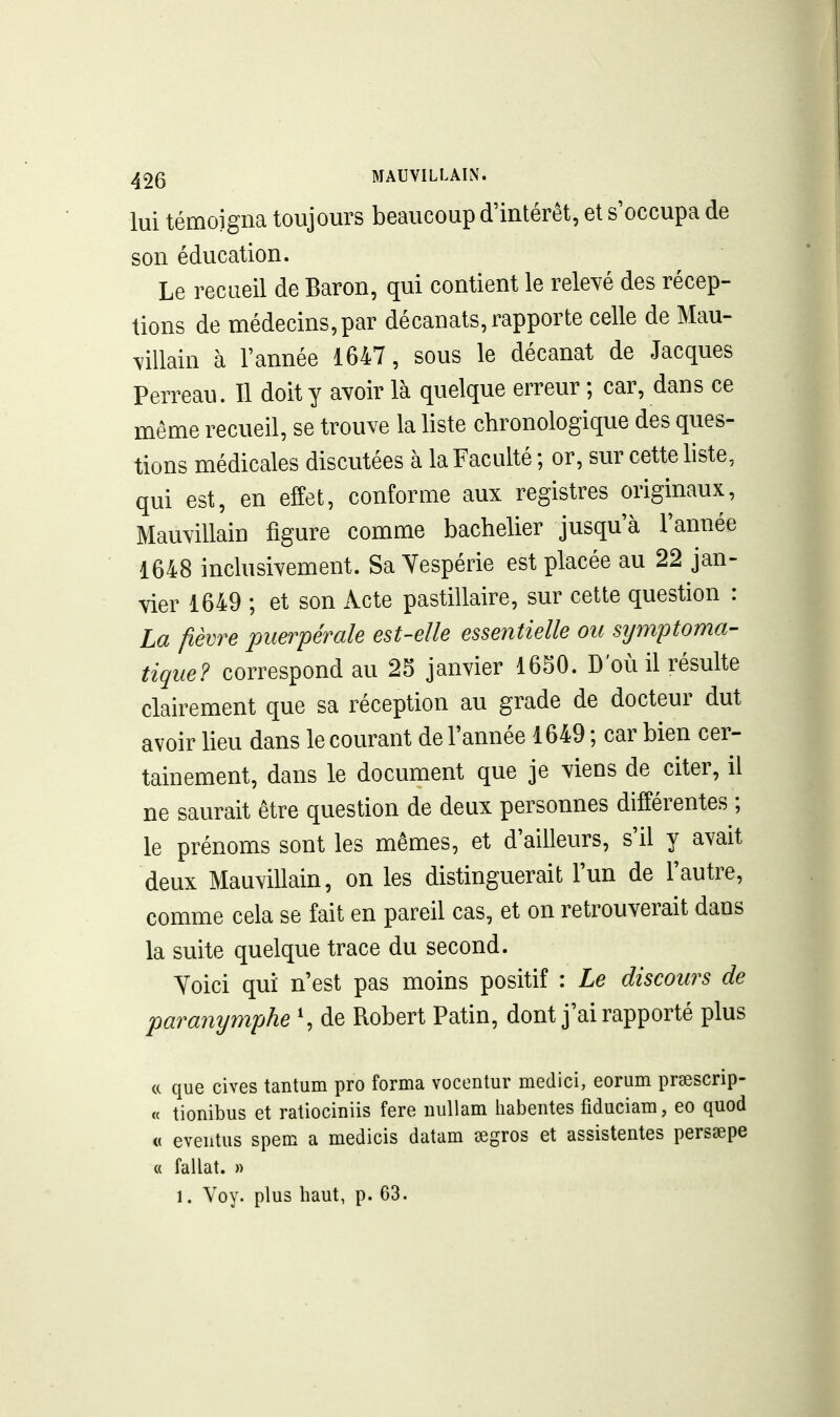 lui témoigna toujours beaucoup d'intérêt, et s'occupa de son éducation. Le recueil de Baron, qui contient le relevé des récep- tions de médecins,par décanats, rapporte celle de Mau- villain à l'année 1647, sous le décanat de Jacques Perreau. Il doit y avoir là quelque erreur ; car, dans ce même recueil, se trouve la liste chronologique des ques- tions médicales discutées à la Faculté ; or, sur cette liste, qui est, en effet, conforme aux registres originaux, Mauvillain figure comme bachelier jusqu'à l'année 1648 inclusivement. Sa Yespérie est placée au 22 jan- vier 1649 ; et son Acte pastillaire, sur cette question : La fièvre puerpérale est-elle essentielle ou sijmptoma- tique? correspond au 25 janvier 1650. D'où il résulte clairement que sa réception au grade de docteur dut avoir lieu dans le courant de l'année 1649 ; car bien cer- tainement, dans le document que je viens de citer, il ne saurait être question de deux personnes différentes ; le prénoms sont les mêmes, et d'ailleurs, s'il y avait deux Mauvillain, on les distinguerait l'un de l'autre, comme cela se fait en pareil cas, et on retrouverait dans la suite quelque trace du second. Yoici qui n'est pas moins positif : Le discours de para7iymphe \ de Robert Patin, dont j'ai rapporté plus (( que cives tantum pro forma vocentur medici, eorum prsescrip- « tionibus et ratiociniis fere iiuUam habentes fiduciara, eo quod « eveiitus spem a medicis datam segros et assistentes perssepe « fallat. » 1. Voy. plus haut, p. 63.