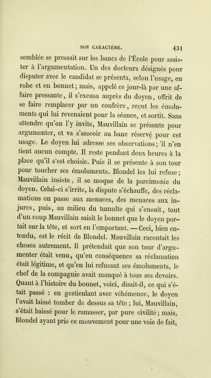 semblée se pressait sur les bancs de l'École pour assis- ter à Fargumentation. Un des docteurs désignés pour disputer a^ec le candidat se présenta, selon l'usage, en robe et en bonnet; mais, appelé ce jour-là par une af- faire pressante, il s'excusa auprès du doyen, ofPrit de se faire remplacer par un confrère, reçut les émolu- ments qui lui revenaient pour la séance, et sortit. Sans attendre qu on l'y invite, Mauvillain se présente pour argumenter, et va s'asseoir au banc réservé pour cet usage. Le doyen lui adresse ses observations ; 11 n'en tient aucun compte. Il reste pendant deux heures à la lilace qu'il s'est choisie. Puis il se présente à son tour pour toucher ses émoluments. Blondel les lui refuse ; Mauvillain insiste, il se moque de la parcim^onie du doyen. Celui-ci s'irrite, la dispute s'échauffe, des récla- mations on passe aux menaces, des menaces aux in- jures, puis, au milieu du tumulte qui s'ensuit, tout d'un coup Mauvillain saisit le bonnet que le doyen por- tait sur la tête, et sort en l'emportant. — Ceci, bien en- tendu, est le récit de Blondel. Mauvillain racontait les choses autrement. Il prétendait que son tour d'argu- menter était venu, qu'en conséquence sa réclamation était légitime, et qu'en lui refusant ses émoluments, le chef de la compagnie avait manqué à tous ses devoirs. Quant à l'histoire du bonnet, voici, disait-il, ce qui s'é- tait passé : en gesticulant avec véhémence, le doyen l'avait laissé tomber de dessus sa tête ; lui, Mauvillain, s était baissé pour le ramasser, par pure civilité ; mais^ Blondel ayant pris ce mouvement pour une voie de fait.