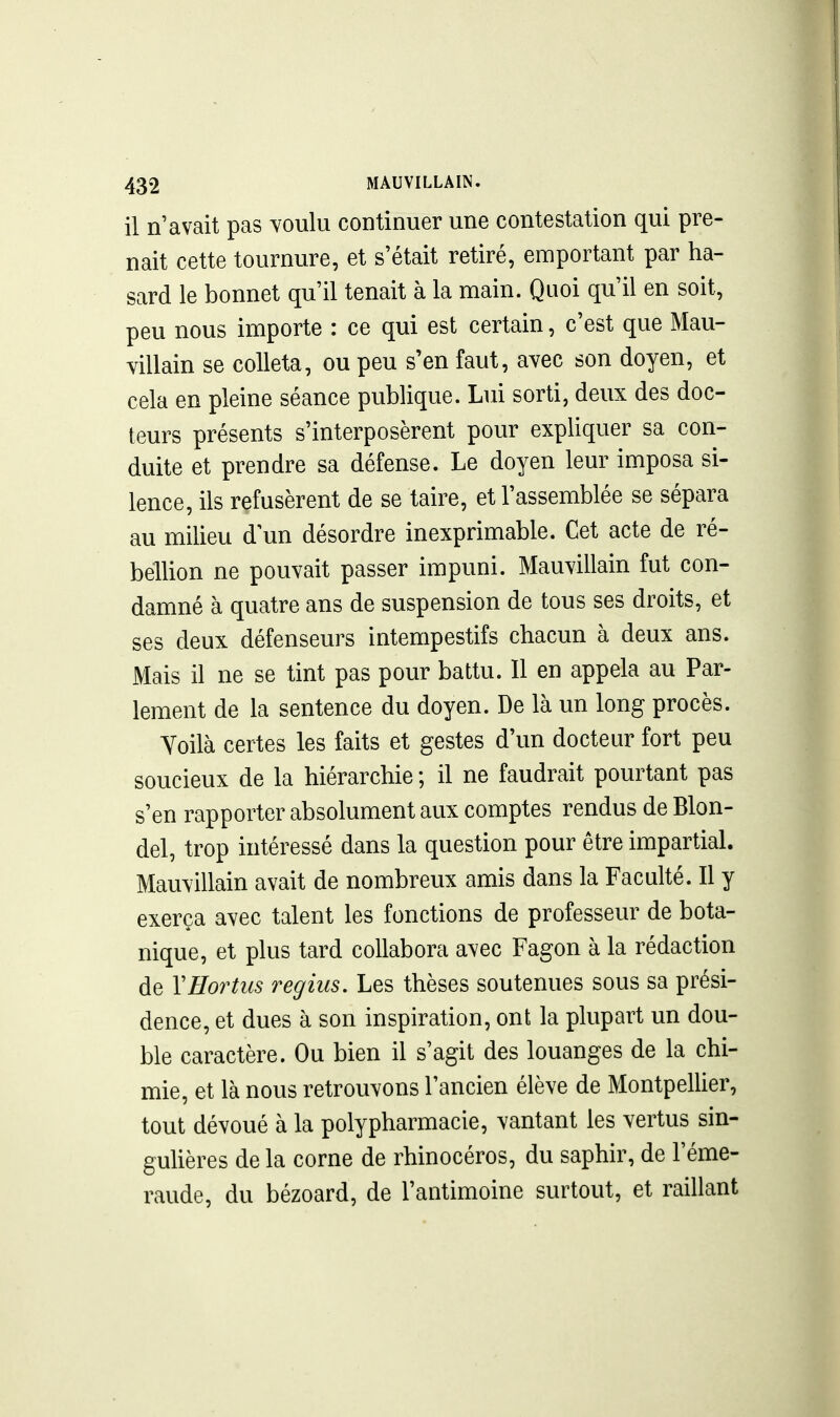 il n'avait pas voulu continuer une contestation qui pre- nait cette tournure, et s'était retiré, emportant par ha- sard le bonnet qu'il tenait à la main. Quoi qu'il en soit, peu nous importe : ce qui est certain, c'est que Mau- villain se colleta, ou peu s'en faut, avec son doyen, et cela en pleine séance publique. Lui sorti, deux des doc- teurs présents s'interposèrent pour expliquer sa con- duite et prendre sa défense. Le doyen leur imposa si- lence, ils refusèrent de se taire, et l'assemblée se sépara au milieu d un désordre inexprimable. Cet acte de ré- bellion ne pouvait passer impuni. Mauvillain fut con- damné à quatre ans de suspension de tous ses droits, et ses deux défenseurs intempestifs chacun à deux ans. Mais il ne se tint pas pour battu. Il en appela au Par- lement de la sentence du doyen. De là un long procès. Yoilà certes les faits et gestes d'un docteur fort peu soucieux de la hiérarchie ; il ne faudrait pourtant pas s'en rapporter absolument aux comptes rendus de Blon- del, trop intéressé dans la question pour être impartial. Mauvillain avait de nombreux amis dans la Faculté. Il y exerça avec talent les fonctions de professeur de bota- nique, et plus tard collabora avec Fagon à la rédaction de YHortus regius. Les thèses soutenues sous sa prési- dence, et dues à son inspiration, ont la plupart un dou- ble caractère. Ou bien il s'agit des louanges de la chi- mie, et là nous retrouvons l'ancien élève de MontpelUer, tout dévoué à la polypharmacie, vantant les vertus sin- gulières de la corne de rhinocéros, du saphir, de l'éme- raude, du bézoard, de l'antimoine surtout, et raillant