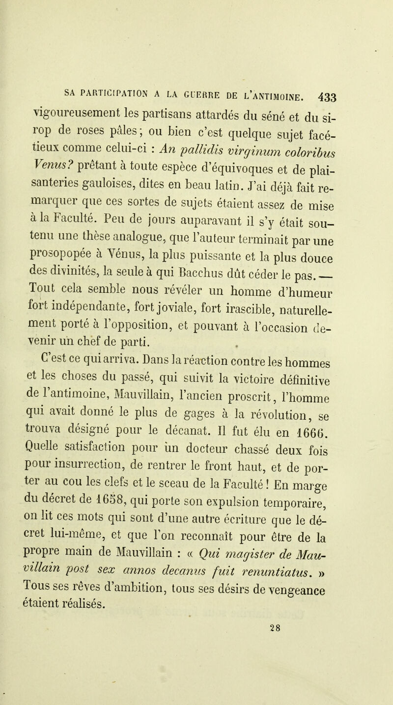 vigoureusement les partisans attardés du séné et du si- rop de roses pâles ; ou bien c'est quelque sujet facé- tieux comme celui-ci : Ati pallidis virginum coloribus Venus? prêtant à toute espèce d'équivoques et de plai- santeries gauloises, dites en beau latin. J'ai déjà fait re- marquer que ces sortes de sujets étaient assez de mise à la Faculté. Peu de jours auparavant il s'y était sou- tenu une thèse analogue, que l'auteur terminait par une prosopopée à Vénus, la plus puissante et la plus douce des divinités, la seule à qui Bacchus dût céder le pas. — Tout cela semble nous révéler un homme d'humeur fort indépendante, fort joviale, fort irascible, naturelle- ment porté à l'opposition, et pouvant à l'occasion de- venir un chef de parti. C'est ce qui arriva. Dans la réaction contre les hommes et les choses du passé, qui suivit la victoire définitive de l'antimoine, Mauvillain, l'ancien proscrit, l'homme qui avait donné le plus de gages à la révolution, se trouva désigné pour le décanat. Il fut élu en 1666. Quelle satisfaction pour iin docteur chassé deux fois pour insurrection, de rentrer le front haut, et de por- ter au cou les clefs et le sceau de la Faculté ! En marge du décret de 1658, qui porte son expulsion temporaire, on lit ces mots qui sont d'une autre écriture que le dé- cret lui-même, et que l'on reconnaît pour être de la propre main de Mauvillain : « Qui magister de Mau- villain post sex annos decamis fuit renuntiatus. » Tous ses rêves d'ambition, tous ses désirs de vengeance étaient réahsés. 28