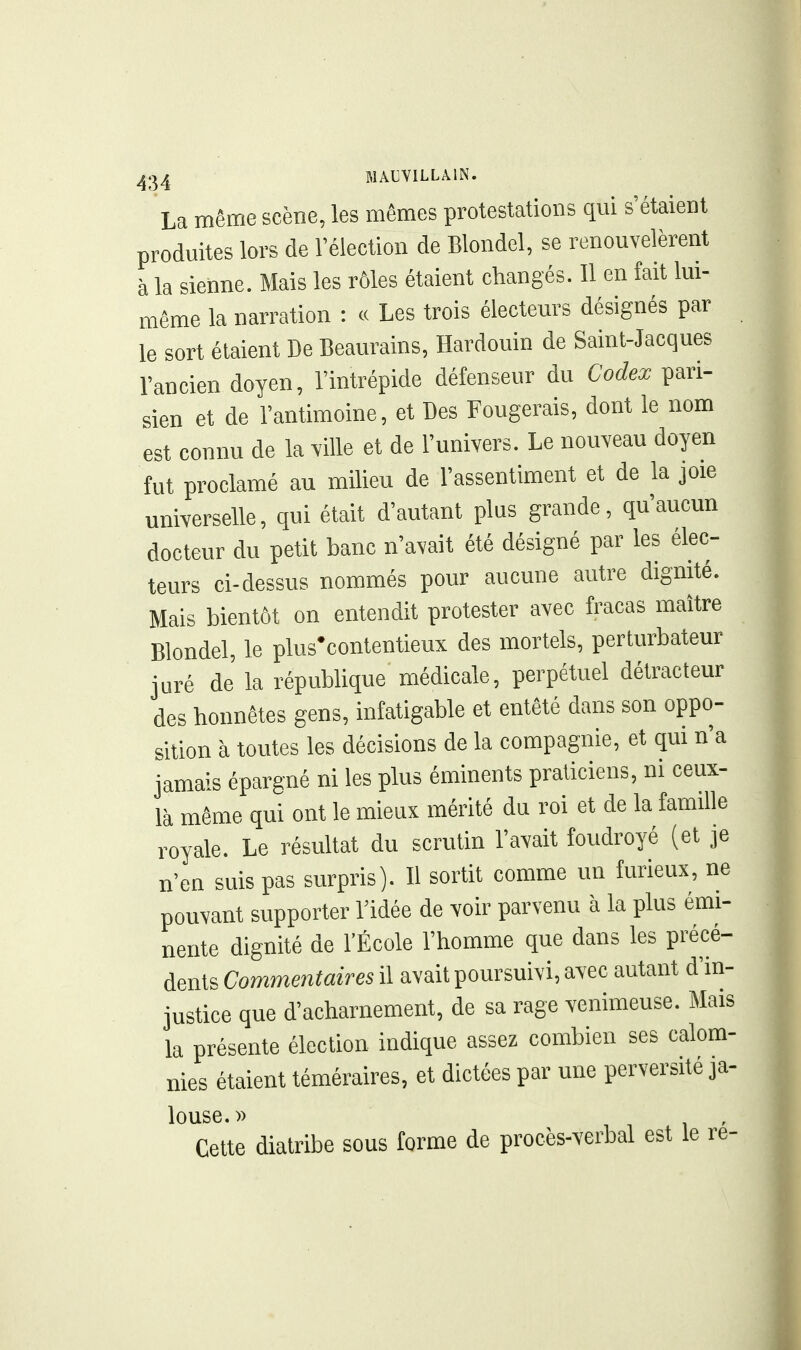 La même scène, les mêmes protestations qui s'étaient produites lors de l'élection de Blondel, se renouvelèrent à la sienne. Mais les rôles étaient changés. Il en fait lui- même la narration : « Les trois électeurs désignés par le sort étaient De Beaurains, Hardouin de Saint-Jacques l'ancien doyen, l'intrépide défenseur du Codex pari- sien et de l'antimoine, et Des Fougerais, dont le nom est connu de la ^'ille et de l'univers. Le nouveau doyen fut proclamé au milieu de l'assentiment et de la joie universelle, qui était d'autant plus grande, qu'aucun docteur du petit banc n'avait été désigné par les élec- teurs ci-dessus nommés pour aucune autre dignité. Mais bientôt on entendit protester avec fracas maître Blondel, le plus'contentieux des mortels, perturbateur juré de la république médicale, perpétuel détracteur des honnêtes gens, infatigable et entêté dans son oppo- sition à toutes les décisions de la compagnie, et qui n'a jamais épargné ni les plus éminents praticiens, ni ceux- là même qui ont le mieux mérité du roi et de la famille royale. Le résultat du scrutin l'avait foudroyé (et je n'en suis pas surpris). Il sortit comme un furieux, ne pouvant supporter l'idée de voir parvenu à la plus émi- nente dignité de l'École l'homme que dans les précé- dents Commentaires il avait poursuivi, avec autant d'in- justice que d'acharnement, de sa rage venimeuse. Mais la présente élection indique assez combien ses calom- nies étaient téméraires, et dictées par une perversité ja- louse.» Cette diatribe sous forme de procès-verbal est le re-