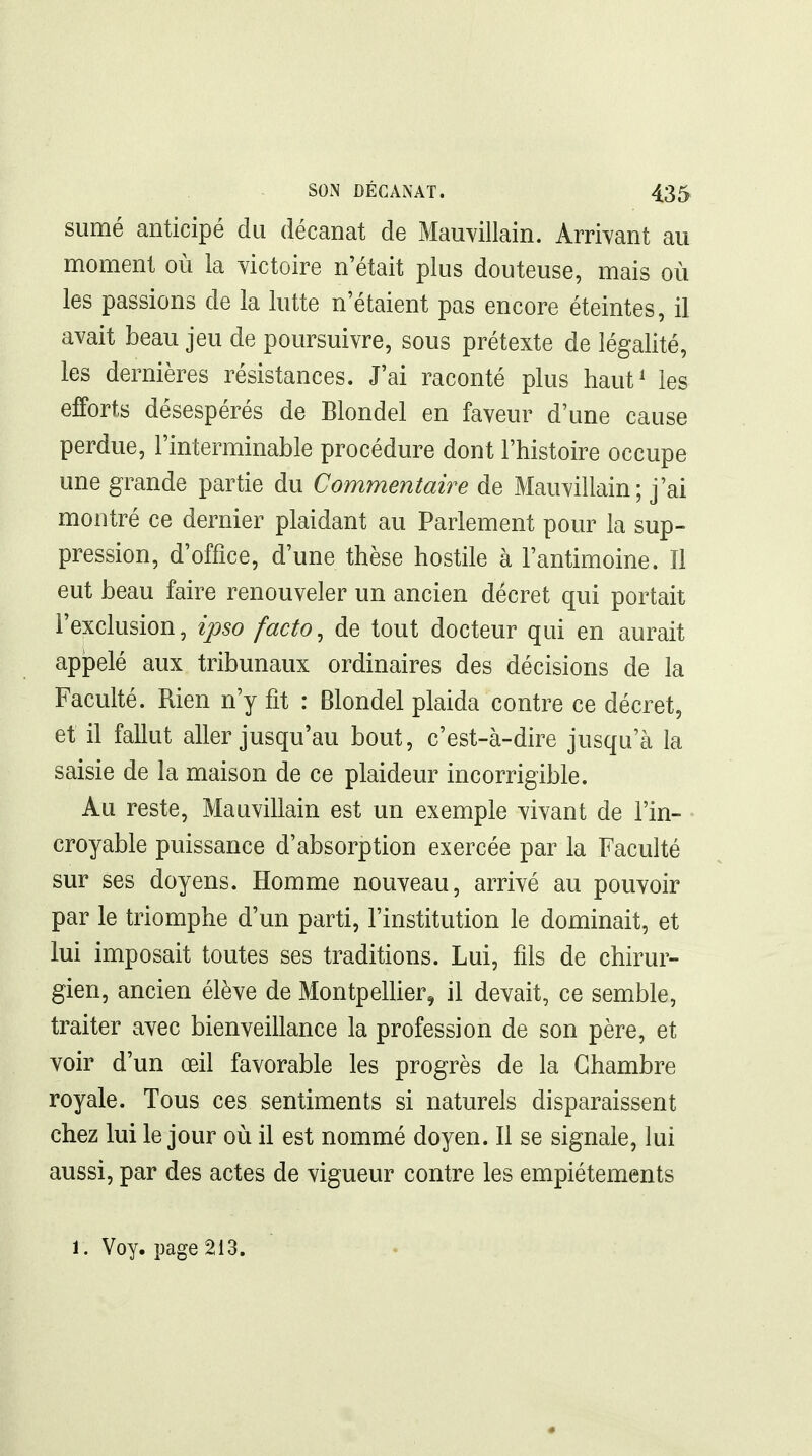 sumé anticipé du décanat de Mauvillain. Arrivant au moment où la yictoire n'était plus douteuse, mais où les passions de la lutte n'étaient pas encore éteintes, il avait beau jeu de poursuivre, sous prétexte de légalité, les dernières résistances. J'ai raconté plus haut^ les efforts désespérés de Blondel en faveur d'une cause perdue, l'interminable procédure dont l'histoire occupe une grande partie du Commentaire de Mauvillain; j'ai montré ce dernier plaidant au Parlement pour la sup- pression, d'office, d'une thèse hostile à l'antimoine. Il eut beau faire renouveler un ancien décret qui portait l'exclusion, ipso facto^ de tout docteur qui en aurait appelé aux tribunaux ordinaires des décisions de la Faculté. Rien n'y fit : Blondel plaida contre ce décret, et il fallut aller jusqu'au bout, c'est-à-dire jusqu'à la saisie de la maison de ce plaideur incorrigible. Au reste, Mauvillain est un exemple vivant de l'in- croyable puissance d'absorption exercée par la Faculté sur ses doyens. Homme nouveau, arrivé au pouvoir par le triomphe d'un parti, l'institution le dominait, et lui imposait toutes ses traditions. Lui, fils de chirur- gien, ancien élève de MontpelHer, il devait, ce semble, traiter avec bienveillance la profession de son père, et voir d'un œil favorable les progrès de la Chambre royale. Tous ces sentiments si naturels disparaissent chez lui le jour où il est nommé doyen. Il se signale, lui aussi, par des actes de vigueur contre les empiétements 1. Voy. page 213.