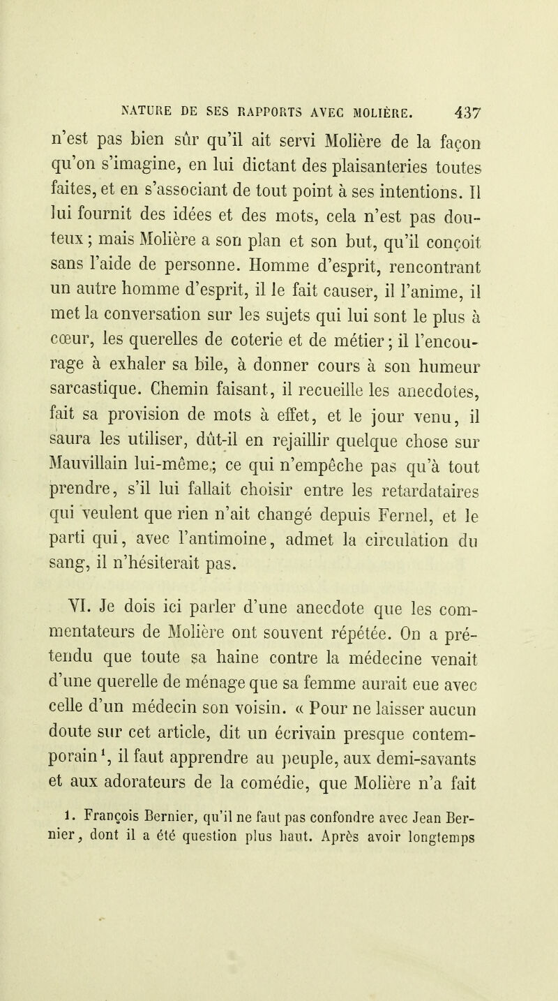 n'est pas bien sûr qu'il ait servi Molière de la façon qu'on s'imagine, en lui dictant des plaisanteries toutes faites, et en s'associant de tout point à ses intentions. Il lui fournit des idées et des mots, cela n'est pas dou- teux ; mais Molière a son plan et son but, qu'il conçoit sans l'aide de personne. Homme d'esprit, rencontrant un autre homme d'esprit, il le fait causer, il l'anime, il met la conversation sur les sujets qui lui sont le plus à cœur, les querelles de coterie et de métier ; il l'encou- rage à exhaler sa bile, à donner cours à son humeur sarcastique. Chemin faisant, il recueille les anecdotes, fait sa provision de mots à effet, et le jour venu, il saura les utiliser, dùt-il en rejainir quelque chose sur Mauvillain lui-même,; ce qui n'empêche pas qu'à tout prendre, s'il lui fallait choisir entre les retardataires qui veulent que rien n'ait changé depuis Fernel, et le parti qui, avec l'antimoine, admet la circulation du sang, il n'hésiterait pas. YI. Je dois ici parler d'une anecdote que les com- mentateurs de Mohère ont souvent répétée. On a pré- tendu que toute sa haine contre la médecine venait d'une querelle de ménage que sa femme aurait eue avec celle d'un médecin son voisin. « Pour ne laisser aucun doute sur cet article, dit un écrivain presque contem- porain^, il faut apprendre au peuple, aux demi-savants et aux adorateurs de la comédie, que Molière n'a fait 1. François Bernier, qu'il ne faut pas confondre avec Jean Ber- nier, dont il a été question plus haut. Après avoir longtemps