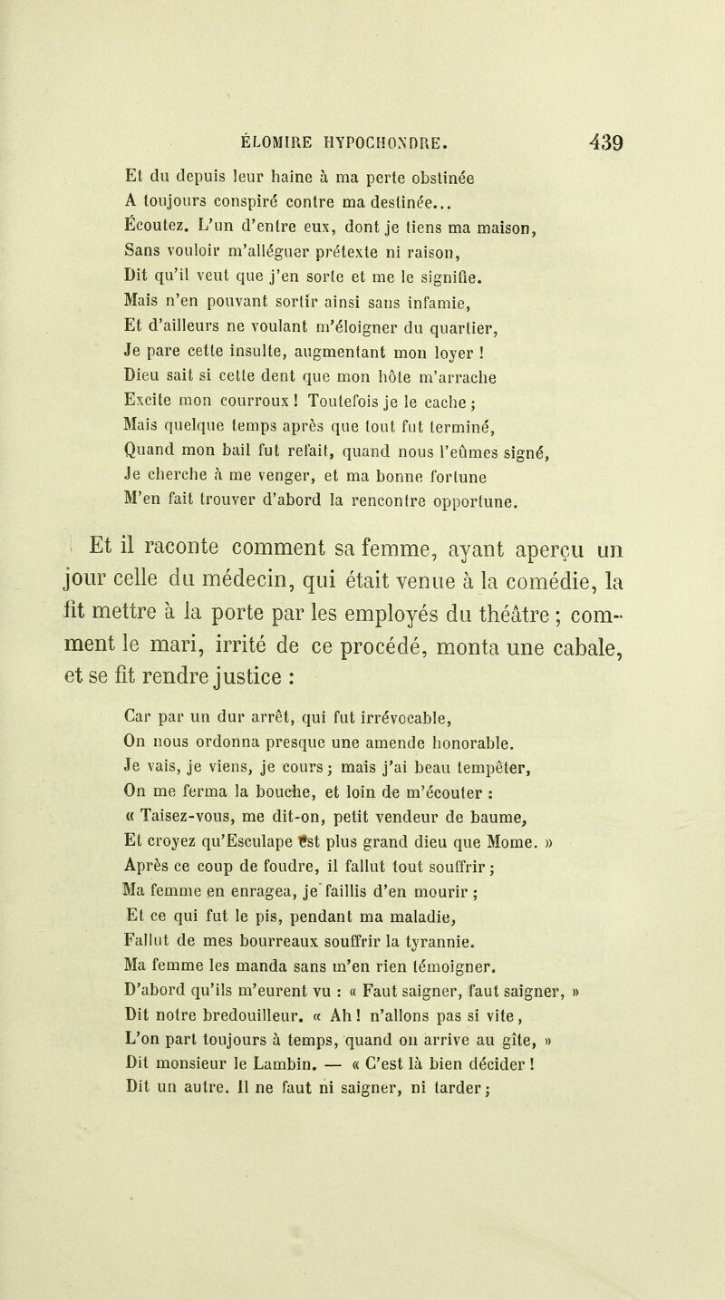 Et du depuis leur haine à ma perte obstinée A toujours conspiré contre ma destinée... Écoutez. L'un d'entre eux, dont je tiens ma maison, Sans vouloir m'alléguer prétexte ni raison. Dit qu'il veut que j'en sorte et me le signifie. Mais n'en pouvant sortir ainsi sans infamie, Et d'ailleurs ne voulant m'éloigner du quartier, Je pare cette insulte, augmentant mon loyer ! Dieu sait si cette dent que mon hôte m'arrache Excite mon courroux ! Toutefois je le cache ; Mais quelque temps après que tout fut terminé, Quand mon bail fut reluit, quand nous l'eûmes signé, Je cherche h me venger, et ma bonne fortune M'en fait trouver d'abord la rencontre opportune. i Et il raconte comment sa femme, ayant aperçu un jour celle du médecin, qui était venue à la comédie, la fit mettre à la porte par les employés du théâtre ; com- ment le mari, irrité de ce procédé, monta une cabale, et se fit rendre justice : Car par un dur arrêt, qui fut irrévocable. On nous ordonna presque une amende honorable. Je vais, je viens, Je cours; mais j'ai beau tempêter, On me ferma la bouche, et loin de m'écouter : « Taisez-vous, me dit-on, petit vendeur de baume, Et croyez qu'Esculape fst plus grand dieu que Mome, » Après ce coup de foudre, il fallut tout souffrir; Ma femme en enragea, je'faillis d'en mourir ; Et ce qui fut le pis, pendant ma maladie, Falkit de mes bourreaux souffrir la tyrannie. Ma femme les manda sans m'en rien témoigner. D'abord qu'ils m'eurent vu : « Faut saigner, faut saigner, » Dit notre bredouilleur. « Ah! n'allons pas si vite. L'on part toujours à temps, quand on arrive au gîte, » Dit monsieur le Lambin. — « C'est là bien décider ! Dit un autre. 11 ne faut ni saigner, ni tarder;