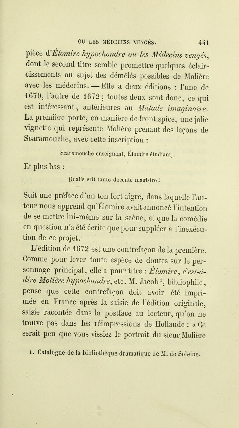 pièce d'Éiomire hypochondre ou les Médecins vengés, dont le second titre semble promettre quelques éclair- cissements au sujet des démêlés possibles de Molière avec les médecins.—Elle a deux éditions : l'une de 1670, l'autre de 1672 ; toutes deux sont donc, ce qui est intéressant, antérieures au Malade imaginaire, La première porte, en manière de frontispice, une jolie vignette qui représente Molière prenant des leçons de Scaramouche, avec cette inscription : Scaramouche enseignant, Élomire étudiant; Et plus bas : i Qiialis erit tanto docente magistro ! Suit une préface d'un ton fort aigre, dans laquelle Fau- teur nous apprend qu'Élomire avait annoncé l'intention de se mettre lui-même sur la scène, et que la comédie en question n'a été écrite que pour suppléer à l'inexécu- tion de ce projet. L'édition de 1672 est une contrefaçon de la première. Comme pour lever toute espèce de doutes sur le per- sonnage principal, elle a pour titre : Élomire, c est-à- dire Molière hypochondre, etc. M. Jacob\ bibliophile, pense que cette contrefaçon doit avoir été impri- mée en France après la saisie de l'édition originale, saisie racontée dans la postface au lecteur, qu'on ne trouve pas dans les réimpressions de Hollande : « Ce serait peu que vous vissiez le portrait du sieur Molière 1. Catalogue de la bibliothèque dramatique de M. de Soleine.